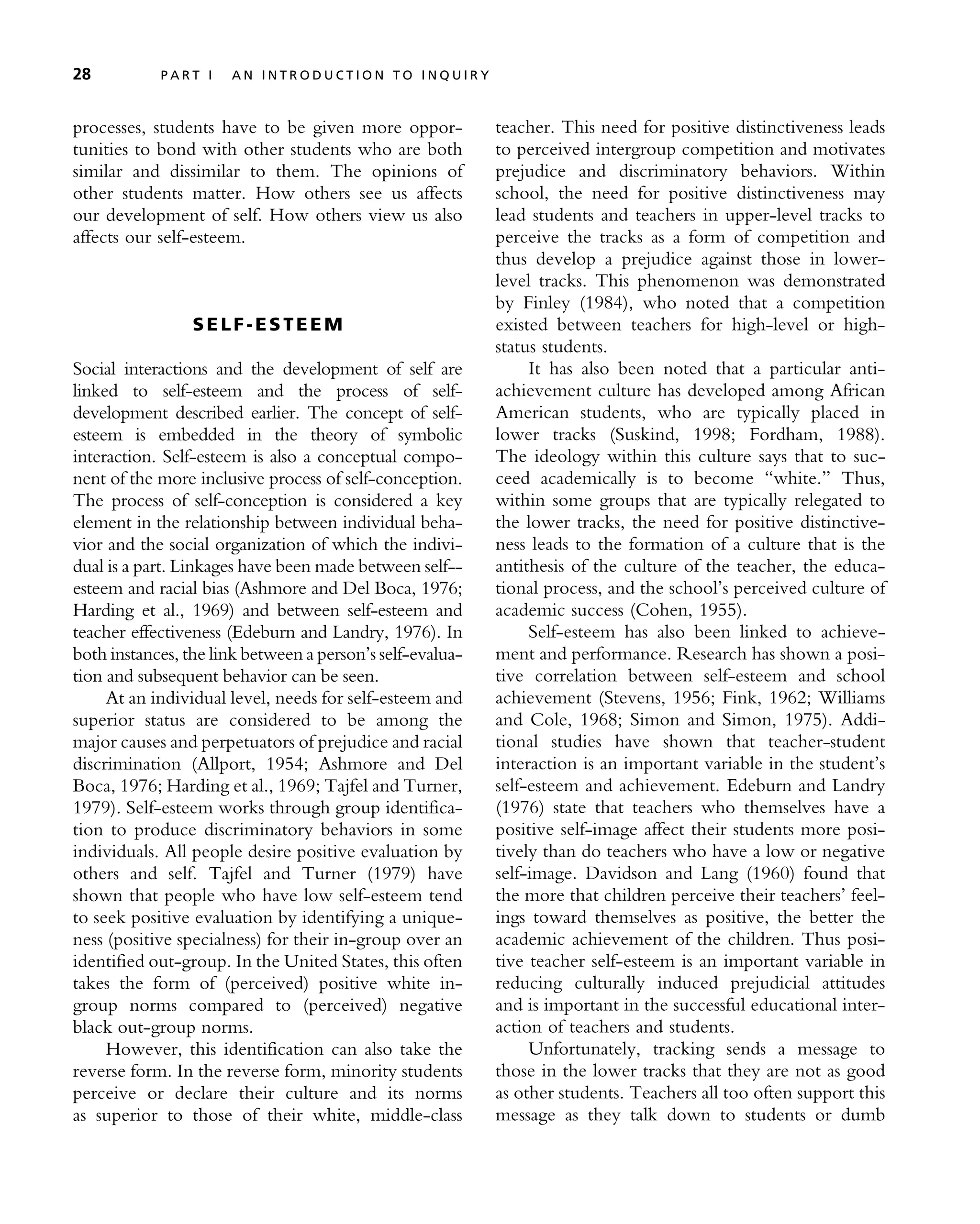 processes, students have to be given more oppor-
tunities to bond with other students who are both
similar and dissimilar to them. The opinions of
other students matter. How others see us affects
our development of self. How others view us also
affects our self-esteem.
SE LF -ES T EE M
Social interactions and the development of self are
linked to self-esteem and the process of self-
development described earlier. The concept of self-
esteem is embedded in the theory of symbolic
interaction. Self-esteem is also a conceptual compo-
nent of the more inclusive process of self-conception.
The process of self-conception is considered a key
element in the relationship between individual beha-
vior and the social organization of which the indivi-
dual is a part. Linkages have been made between self--
esteem and racial bias (Ashmore and Del Boca, 1976;
Harding et al., 1969) and between self-esteem and
teacher effectiveness (Edeburn and Landry, 1976). In
both instances, the link between a person’s self-evalua-
tion and subsequent behavior can be seen.
At an individual level, needs for self-esteem and
superior status are considered to be among the
major causes and perpetuators of prejudice and racial
discrimination (Allport, 1954; Ashmore and Del
Boca, 1976; Harding et al., 1969; Tajfel and Turner,
1979). Self-esteem works through group identifica-
tion to produce discriminatory behaviors in some
individuals. All people desire positive evaluation by
others and self. Tajfel and Turner (1979) have
shown that people who have low self-esteem tend
to seek positive evaluation by identifying a unique-
ness (positive specialness) for their in-group over an
identified out-group. In the United States, this often
takes the form of (perceived) positive white in-
group norms compared to (perceived) negative
black out-group norms.
However, this identification can also take the
reverse form. In the reverse form, minority students
perceive or declare their culture and its norms
as superior to those of their white, middle-class
teacher. This need for positive distinctiveness leads
to perceived intergroup competition and motivates
prejudice and discriminatory behaviors. Within
school, the need for positive distinctiveness may
lead students and teachers in upper-level tracks to
perceive the tracks as a form of competition and
thus develop a prejudice against those in lower-
level tracks. This phenomenon was demonstrated
by Finley (1984), who noted that a competition
existed between teachers for high-level or high-
status students.
It has also been noted that a particular anti-
achievement culture has developed among African
American students, who are typically placed in
lower tracks (Suskind, 1998; Fordham, 1988).
The ideology within this culture says that to suc-
ceed academically is to become ‘‘white.’’ Thus,
within some groups that are typically relegated to
the lower tracks, the need for positive distinctive-
ness leads to the formation of a culture that is the
antithesis of the culture of the teacher, the educa-
tional process, and the school’s perceived culture of
academic success (Cohen, 1955).
Self-esteem has also been linked to achieve-
ment and performance. Research has shown a posi-
tive correlation between self-esteem and school
achievement (Stevens, 1956; Fink, 1962; Williams
and Cole, 1968; Simon and Simon, 1975). Addi-
tional studies have shown that teacher-student
interaction is an important variable in the student’s
self-esteem and achievement. Edeburn and Landry
(1976) state that teachers who themselves have a
positive self-image affect their students more posi-
tively than do teachers who have a low or negative
self-image. Davidson and Lang (1960) found that
the more that children perceive their teachers’ feel-
ings toward themselves as positive, the better the
academic achievement of the children. Thus posi-
tive teacher self-esteem is an important variable in
reducing culturally induced prejudicial attitudes
and is important in the successful educational inter-
action of teachers and students.
Unfortunately, tracking sends a message to
those in the lower tracks that they are not as good
as other students. Teachers all too often support this
message as they talk down to students or dumb
28 P A R T I A N I N T R O D U C T I O N T O I N Q U I R Y
 
