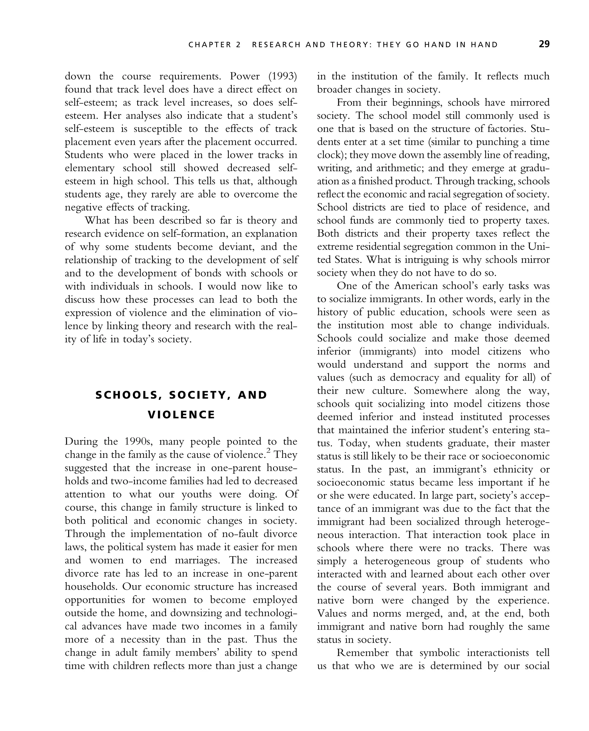 down the course requirements. Power (1993)
found that track level does have a direct effect on
self-esteem; as track level increases, so does self-
esteem. Her analyses also indicate that a student’s
self-esteem is susceptible to the effects of track
placement even years after the placement occurred.
Students who were placed in the lower tracks in
elementary school still showed decreased self-
esteem in high school. This tells us that, although
students age, they rarely are able to overcome the
negative effects of tracking.
What has been described so far is theory and
research evidence on self-formation, an explanation
of why some students become deviant, and the
relationship of tracking to the development of self
and to the development of bonds with schools or
with individuals in schools. I would now like to
discuss how these processes can lead to both the
expression of violence and the elimination of vio-
lence by linking theory and research with the real-
ity of life in today’s society.
S CH O O L S , S O C I E TY , A N D
V I O L E N C E
During the 1990s, many people pointed to the
change in the family as the cause of violence.2
They
suggested that the increase in one-parent house-
holds and two-income families had led to decreased
attention to what our youths were doing. Of
course, this change in family structure is linked to
both political and economic changes in society.
Through the implementation of no-fault divorce
laws, the political system has made it easier for men
and women to end marriages. The increased
divorce rate has led to an increase in one-parent
households. Our economic structure has increased
opportunities for women to become employed
outside the home, and downsizing and technologi-
cal advances have made two incomes in a family
more of a necessity than in the past. Thus the
change in adult family members’ ability to spend
time with children reflects more than just a change
in the institution of the family. It reflects much
broader changes in society.
From their beginnings, schools have mirrored
society. The school model still commonly used is
one that is based on the structure of factories. Stu-
dents enter at a set time (similar to punching a time
clock); they move down the assembly line of reading,
writing, and arithmetic; and they emerge at gradu-
ation as a finished product. Through tracking, schools
reflect the economic and racial segregation of society.
School districts are tied to place of residence, and
school funds are commonly tied to property taxes.
Both districts and their property taxes reflect the
extreme residential segregation common in the Uni-
ted States. What is intriguing is why schools mirror
society when they do not have to do so.
One of the American school’s early tasks was
to socialize immigrants. In other words, early in the
history of public education, schools were seen as
the institution most able to change individuals.
Schools could socialize and make those deemed
inferior (immigrants) into model citizens who
would understand and support the norms and
values (such as democracy and equality for all) of
their new culture. Somewhere along the way,
schools quit socializing into model citizens those
deemed inferior and instead instituted processes
that maintained the inferior student’s entering sta-
tus. Today, when students graduate, their master
status is still likely to be their race or socioeconomic
status. In the past, an immigrant’s ethnicity or
socioeconomic status became less important if he
or she were educated. In large part, society’s accep-
tance of an immigrant was due to the fact that the
immigrant had been socialized through heteroge-
neous interaction. That interaction took place in
schools where there were no tracks. There was
simply a heterogeneous group of students who
interacted with and learned about each other over
the course of several years. Both immigrant and
native born were changed by the experience.
Values and norms merged, and, at the end, both
immigrant and native born had roughly the same
status in society.
Remember that symbolic interactionists tell
us that who we are is determined by our social
C H A P T E R 2 R E S E A R C H A N D T H E O R Y : T H E Y G O H A N D I N H A N D 29
 