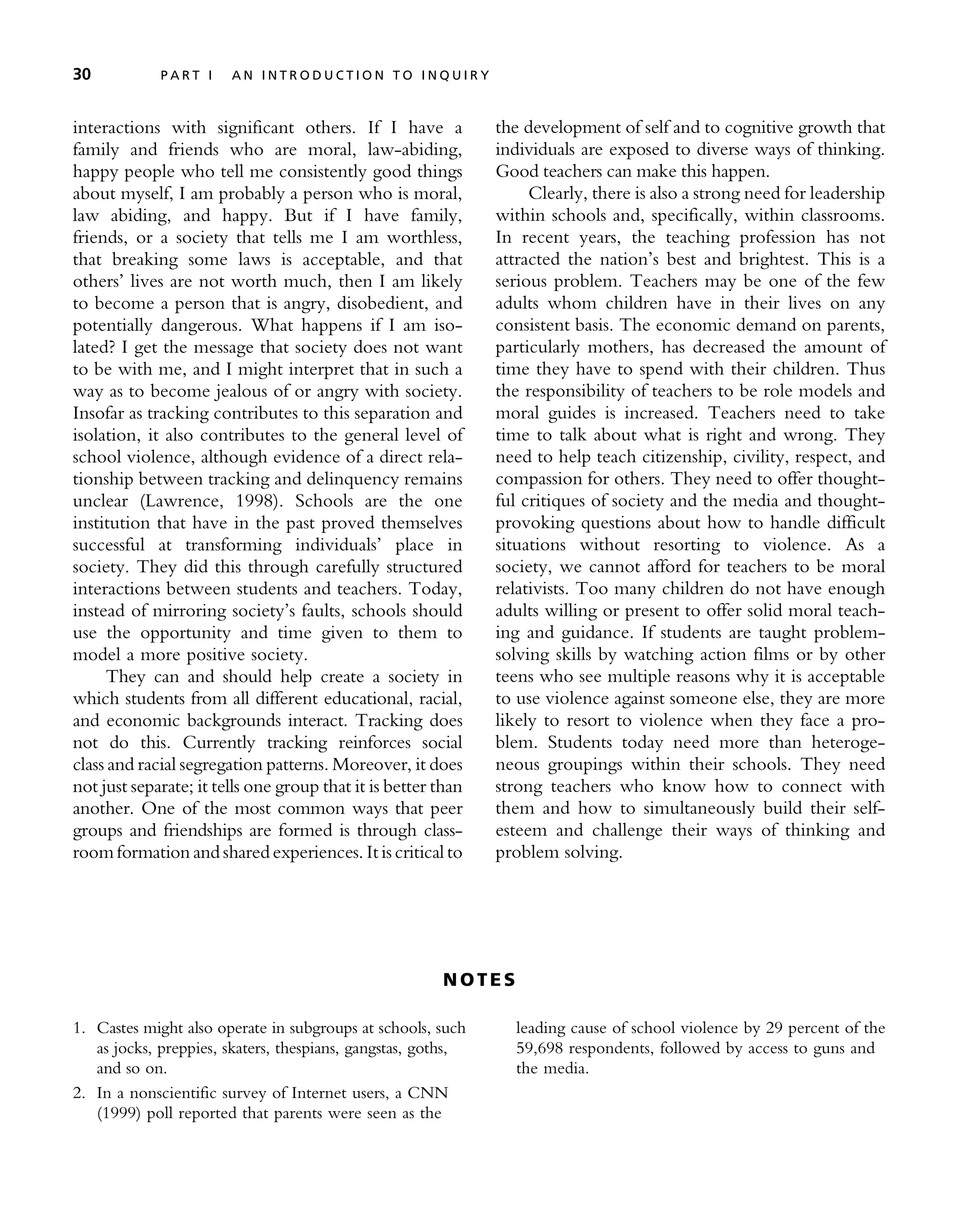 interactions with significant others. If I have a
family and friends who are moral, law-abiding,
happy people who tell me consistently good things
about myself, I am probably a person who is moral,
law abiding, and happy. But if I have family,
friends, or a society that tells me I am worthless,
that breaking some laws is acceptable, and that
others’ lives are not worth much, then I am likely
to become a person that is angry, disobedient, and
potentially dangerous. What happens if I am iso-
lated? I get the message that society does not want
to be with me, and I might interpret that in such a
way as to become jealous of or angry with society.
Insofar as tracking contributes to this separation and
isolation, it also contributes to the general level of
school violence, although evidence of a direct rela-
tionship between tracking and delinquency remains
unclear (Lawrence, 1998). Schools are the one
institution that have in the past proved themselves
successful at transforming individuals’ place in
society. They did this through carefully structured
interactions between students and teachers. Today,
instead of mirroring society’s faults, schools should
use the opportunity and time given to them to
model a more positive society.
They can and should help create a society in
which students from all different educational, racial,
and economic backgrounds interact. Tracking does
not do this. Currently tracking reinforces social
class and racial segregation patterns. Moreover, it does
not just separate; it tells one group that it is better than
another. One of the most common ways that peer
groups and friendships are formed is through class-
roomformation and sharedexperiences. Itis critical to
the development of self and to cognitive growth that
individuals are exposed to diverse ways of thinking.
Good teachers can make this happen.
Clearly, there is also a strong need for leadership
within schools and, specifically, within classrooms.
In recent years, the teaching profession has not
attracted the nation’s best and brightest. This is a
serious problem. Teachers may be one of the few
adults whom children have in their lives on any
consistent basis. The economic demand on parents,
particularly mothers, has decreased the amount of
time they have to spend with their children. Thus
the responsibility of teachers to be role models and
moral guides is increased. Teachers need to take
time to talk about what is right and wrong. They
need to help teach citizenship, civility, respect, and
compassion for others. They need to offer thought-
ful critiques of society and the media and thought-
provoking questions about how to handle difficult
situations without resorting to violence. As a
society, we cannot afford for teachers to be moral
relativists. Too many children do not have enough
adults willing or present to offer solid moral teach-
ing and guidance. If students are taught problem-
solving skills by watching action films or by other
teens who see multiple reasons why it is acceptable
to use violence against someone else, they are more
likely to resort to violence when they face a pro-
blem. Students today need more than heteroge-
neous groupings within their schools. They need
strong teachers who know how to connect with
them and how to simultaneously build their self-
esteem and challenge their ways of thinking and
problem solving.
N O T E S
1. Castes might also operate in subgroups at schools, such
as jocks, preppies, skaters, thespians, gangstas, goths,
and so on.
2. In a nonscientific survey of Internet users, a CNN
(1999) poll reported that parents were seen as the
leading cause of school violence by 29 percent of the
59,698 respondents, followed by access to guns and
the media.
30 P A R T I A N I N T R O D U C T I O N T O I N Q U I R Y
 