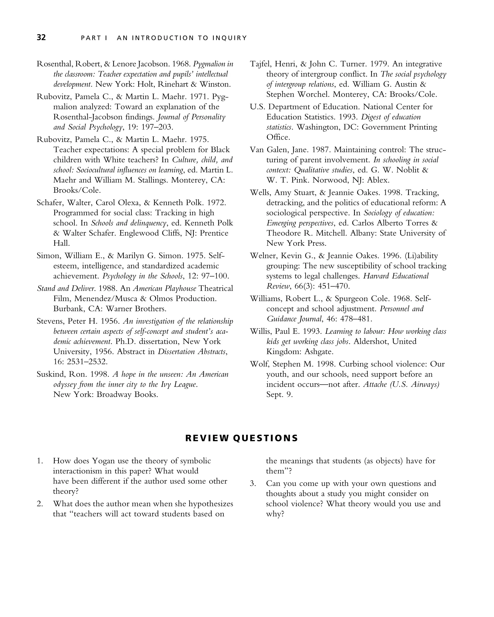 Rosenthal, Robert, & Lenore Jacobson. 1968. Pygmalion in
the classroom: Teacher expectation and pupils’ intellectual
development. New York: Holt, Rinehart & Winston.
Rubovitz, Pamela C., & Martin L. Maehr. 1971. Pyg-
malion analyzed: Toward an explanation of the
Rosenthal-Jacobson findings. Journal of Personality
and Social Psychology, 19: 197–203.
Rubovitz, Pamela C., & Martin L. Maehr. 1975.
Teacher expectations: A special problem for Black
children with White teachers? In Culture, child, and
school: Sociocultural influences on learning, ed. Martin L.
Maehr and William M. Stallings. Monterey, CA:
Brooks/Cole.
Schafer, Walter, Carol Olexa, & Kenneth Polk. 1972.
Programmed for social class: Tracking in high
school. In Schools and delinquency, ed. Kenneth Polk
& Walter Schafer. Englewood Cliffs, NJ: Prentice
Hall.
Simon, William E., & Marilyn G. Simon. 1975. Self-
esteem, intelligence, and standardized academic
achievement. Psychology in the Schools, 12: 97–100.
Stand and Deliver. 1988. An American Playhouse Theatrical
Film, Menendez/Musca & Olmos Production.
Burbank, CA: Warner Brothers.
Stevens, Peter H. 1956. An investigation of the relationship
between certain aspects of self-concept and student’s aca-
demic achievement. Ph.D. dissertation, New York
University, 1956. Abstract in Dissertation Abstracts,
16: 2531–2532.
Suskind, Ron. 1998. A hope in the unseen: An American
odyssey from the inner city to the Ivy League.
New York: Broadway Books.
Tajfel, Henri, & John C. Turner. 1979. An integrative
theory of intergroup conflict. In The social psychology
of intergroup relations, ed. William G. Austin &
Stephen Worchel. Monterey, CA: Brooks/Cole.
U.S. Department of Education. National Center for
Education Statistics. 1993. Digest of education
statistics. Washington, DC: Government Printing
Office.
Van Galen, Jane. 1987. Maintaining control: The struc-
turing of parent involvement. In schooling in social
context: Qualitative studies, ed. G. W. Noblit &
W. T. Pink. Norwood, NJ: Ablex.
Wells, Amy Stuart, & Jeannie Oakes. 1998. Tracking,
detracking, and the politics of educational reform: A
sociological perspective. In Sociology of education:
Emerging perspectives, ed. Carlos Alberto Torres &
Theodore R. Mitchell. Albany: State University of
New York Press.
Welner, Kevin G., & Jeannie Oakes. 1996. (Li)ability
grouping: The new susceptibility of school tracking
systems to legal challenges. Harvard Educational
Review, 66(3): 451–470.
Williams, Robert L., & Spurgeon Cole. 1968. Self-
concept and school adjustment. Personnel and
Guidance Journal, 46: 478–481.
Willis, Paul E. 1993. Learning to labour: How working class
kids get working class jobs. Aldershot, United
Kingdom: Ashgate.
Wolf, Stephen M. 1998. Curbing school violence: Our
youth, and our schools, need support before an
incident occurs—not after. Attache (U.S. Airways)
Sept. 9.
RE V I E W Q U E ST I O N S
1. How does Yogan use the theory of symbolic
interactionism in this paper? What would
have been different if the author used some other
theory?
2. What does the author mean when she hypothesizes
that ‘‘teachers will act toward students based on
the meanings that students (as objects) have for
them’’?
3. Can you come up with your own questions and
thoughts about a study you might consider on
school violence? What theory would you use and
why?
32 P A R T I A N I N T R O D U C T I O N T O I N Q U I R Y
 