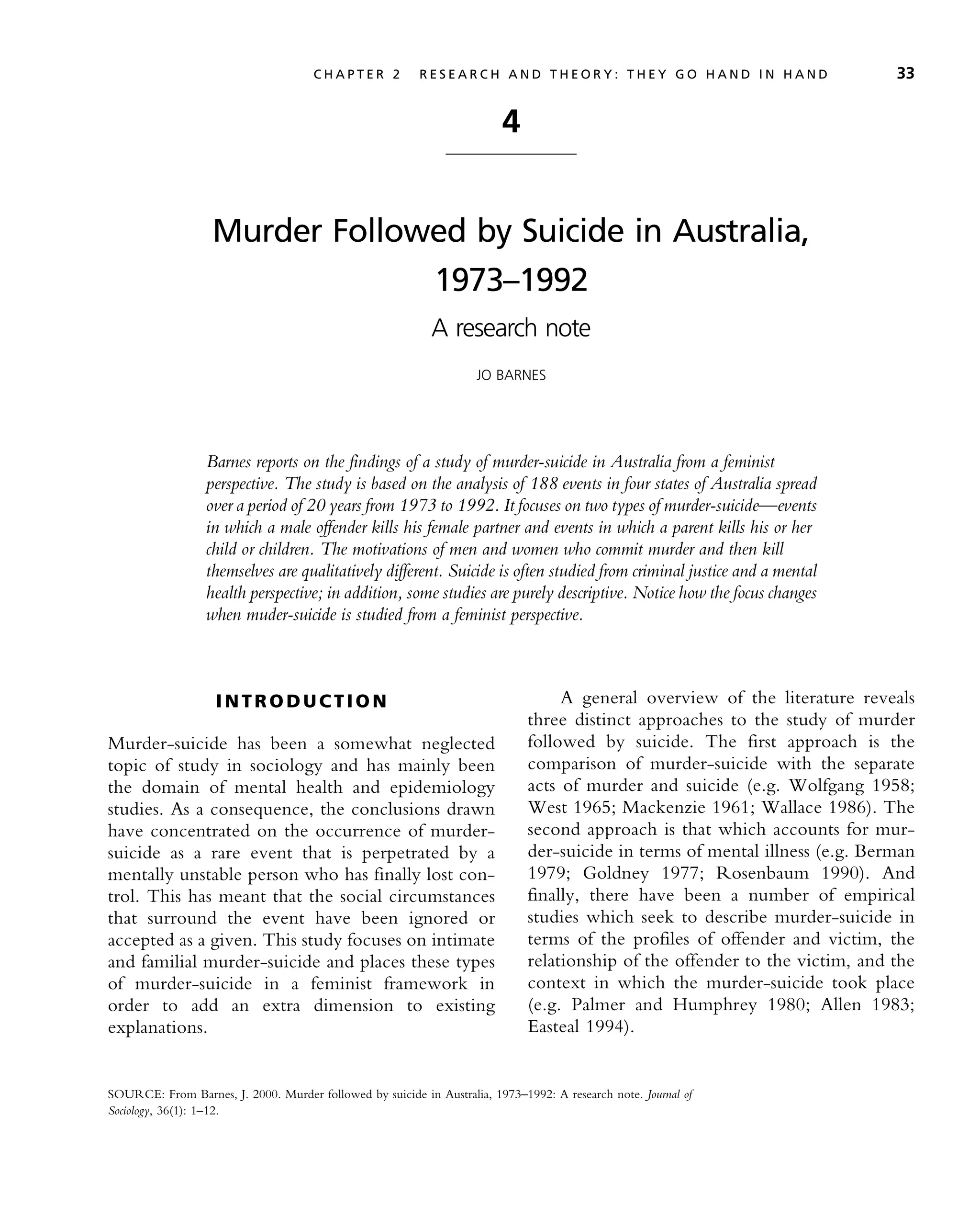 4
Murder Followed by Suicide in Australia,
1973–1992
A research note
JO BARNES
Barnes reports on the findings of a study of murder-suicide in Australia from a feminist
perspective. The study is based on the analysis of 188 events in four states of Australia spread
over a period of 20 years from 1973 to 1992. It focuses on two types of murder-suicide—events
in which a male offender kills his female partner and events in which a parent kills his or her
child or children. The motivations of men and women who commit murder and then kill
themselves are qualitatively different. Suicide is often studied from criminal justice and a mental
health perspective; in addition, some studies are purely descriptive. Notice how the focus changes
when muder-suicide is studied from a feminist perspective.
I N T R O D U C T I O N
Murder-suicide has been a somewhat neglected
topic of study in sociology and has mainly been
the domain of mental health and epidemiology
studies. As a consequence, the conclusions drawn
have concentrated on the occurrence of murder-
suicide as a rare event that is perpetrated by a
mentally unstable person who has finally lost con-
trol. This has meant that the social circumstances
that surround the event have been ignored or
accepted as a given. This study focuses on intimate
and familial murder-suicide and places these types
of murder-suicide in a feminist framework in
order to add an extra dimension to existing
explanations.
A general overview of the literature reveals
three distinct approaches to the study of murder
followed by suicide. The first approach is the
comparison of murder-suicide with the separate
acts of murder and suicide (e.g. Wolfgang 1958;
West 1965; Mackenzie 1961; Wallace 1986). The
second approach is that which accounts for mur-
der-suicide in terms of mental illness (e.g. Berman
1979; Goldney 1977; Rosenbaum 1990). And
finally, there have been a number of empirical
studies which seek to describe murder-suicide in
terms of the profiles of offender and victim, the
relationship of the offender to the victim, and the
context in which the murder-suicide took place
(e.g. Palmer and Humphrey 1980; Allen 1983;
Easteal 1994).
SOURCE: From Barnes, J. 2000. Murder followed by suicide in Australia, 1973–1992: A research note. Journal of
Sociology, 36(1): 1–12.
C H A P T E R 2 R E S E A R C H A N D T H E O R Y : T H E Y G O H A N D I N H A N D 33
 
