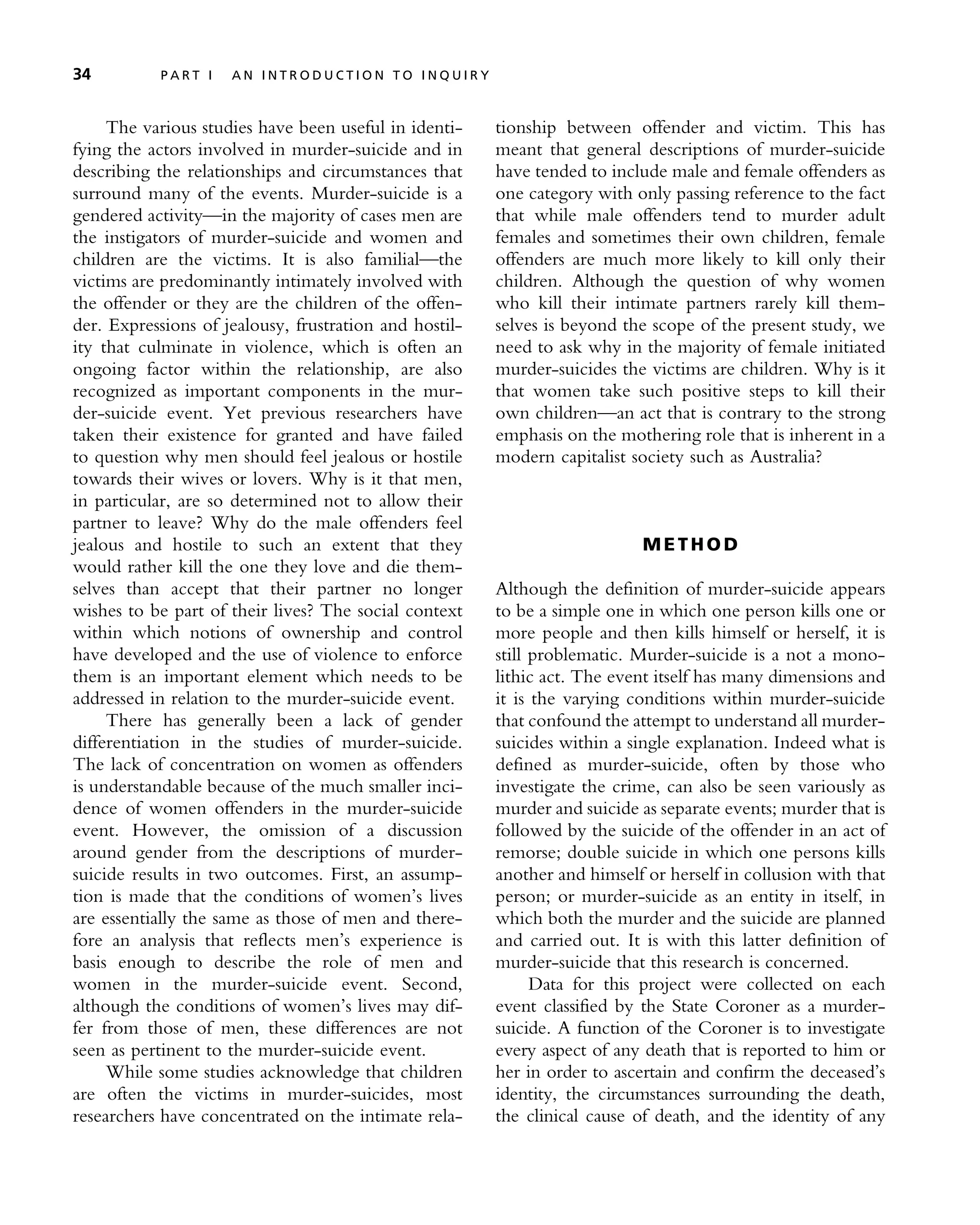 The various studies have been useful in identi-
fying the actors involved in murder-suicide and in
describing the relationships and circumstances that
surround many of the events. Murder-suicide is a
gendered activity—in the majority of cases men are
the instigators of murder-suicide and women and
children are the victims. It is also familial—the
victims are predominantly intimately involved with
the offender or they are the children of the offen-
der. Expressions of jealousy, frustration and hostil-
ity that culminate in violence, which is often an
ongoing factor within the relationship, are also
recognized as important components in the mur-
der-suicide event. Yet previous researchers have
taken their existence for granted and have failed
to question why men should feel jealous or hostile
towards their wives or lovers. Why is it that men,
in particular, are so determined not to allow their
partner to leave? Why do the male offenders feel
jealous and hostile to such an extent that they
would rather kill the one they love and die them-
selves than accept that their partner no longer
wishes to be part of their lives? The social context
within which notions of ownership and control
have developed and the use of violence to enforce
them is an important element which needs to be
addressed in relation to the murder-suicide event.
There has generally been a lack of gender
differentiation in the studies of murder-suicide.
The lack of concentration on women as offenders
is understandable because of the much smaller inci-
dence of women offenders in the murder-suicide
event. However, the omission of a discussion
around gender from the descriptions of murder-
suicide results in two outcomes. First, an assump-
tion is made that the conditions of women’s lives
are essentially the same as those of men and there-
fore an analysis that reflects men’s experience is
basis enough to describe the role of men and
women in the murder-suicide event. Second,
although the conditions of women’s lives may dif-
fer from those of men, these differences are not
seen as pertinent to the murder-suicide event.
While some studies acknowledge that children
are often the victims in murder-suicides, most
researchers have concentrated on the intimate rela-
tionship between offender and victim. This has
meant that general descriptions of murder-suicide
have tended to include male and female offenders as
one category with only passing reference to the fact
that while male offenders tend to murder adult
females and sometimes their own children, female
offenders are much more likely to kill only their
children. Although the question of why women
who kill their intimate partners rarely kill them-
selves is beyond the scope of the present study, we
need to ask why in the majority of female initiated
murder-suicides the victims are children. Why is it
that women take such positive steps to kill their
own children—an act that is contrary to the strong
emphasis on the mothering role that is inherent in a
modern capitalist society such as Australia?
M E T H O D
Although the definition of murder-suicide appears
to be a simple one in which one person kills one or
more people and then kills himself or herself, it is
still problematic. Murder-suicide is a not a mono-
lithic act. The event itself has many dimensions and
it is the varying conditions within murder-suicide
that confound the attempt to understand all murder-
suicides within a single explanation. Indeed what is
defined as murder-suicide, often by those who
investigate the crime, can also be seen variously as
murder and suicide as separate events; murder that is
followed by the suicide of the offender in an act of
remorse; double suicide in which one persons kills
another and himself or herself in collusion with that
person; or murder-suicide as an entity in itself, in
which both the murder and the suicide are planned
and carried out. It is with this latter definition of
murder-suicide that this research is concerned.
Data for this project were collected on each
event classified by the State Coroner as a murder-
suicide. A function of the Coroner is to investigate
every aspect of any death that is reported to him or
her in order to ascertain and confirm the deceased’s
identity, the circumstances surrounding the death,
the clinical cause of death, and the identity of any
34 P A R T I A N I N T R O D U C T I O N T O I N Q U I R Y
 