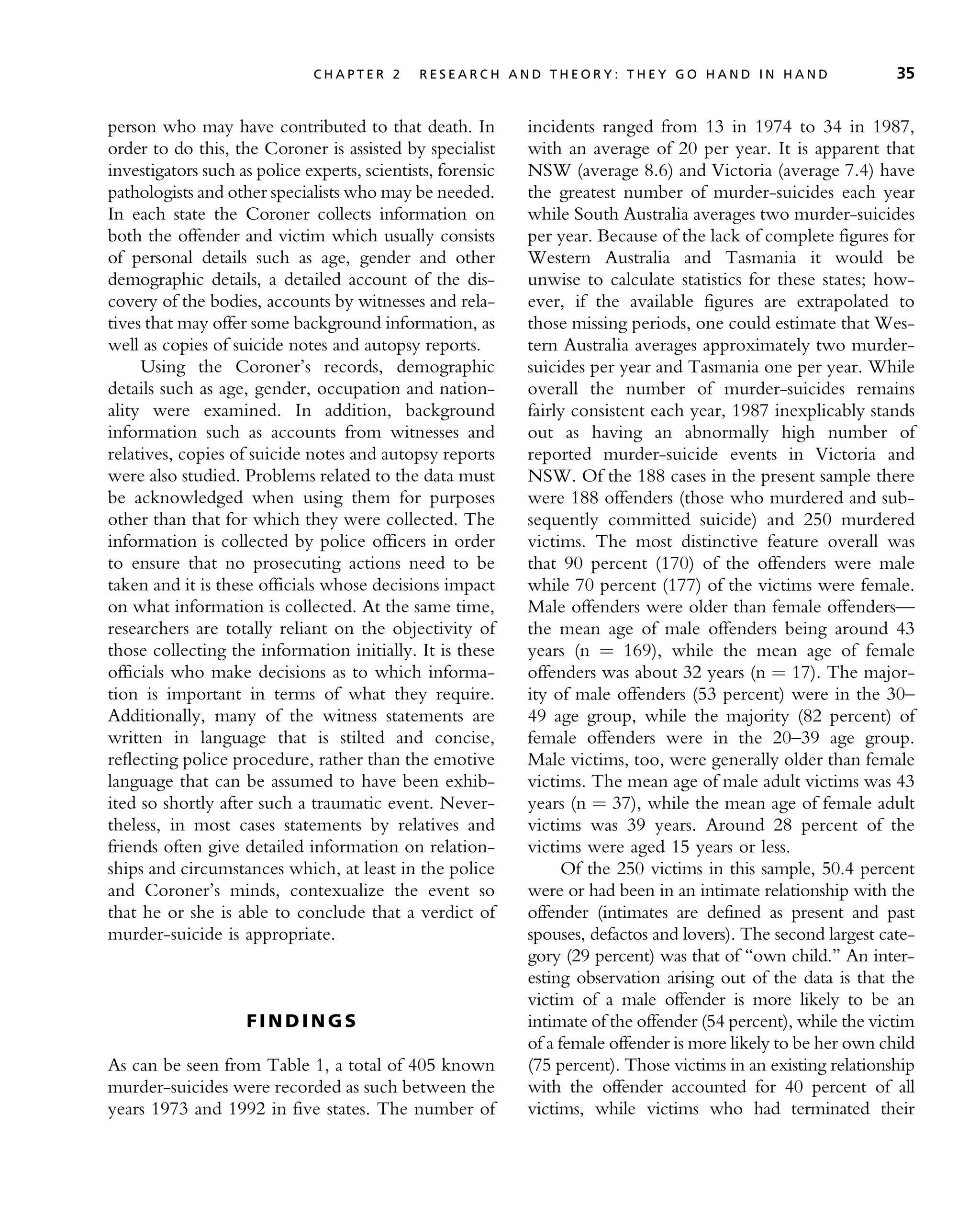 person who may have contributed to that death. In
order to do this, the Coroner is assisted by specialist
investigators such as police experts, scientists, forensic
pathologists and other specialists who may be needed.
In each state the Coroner collects information on
both the offender and victim which usually consists
of personal details such as age, gender and other
demographic details, a detailed account of the dis-
covery of the bodies, accounts by witnesses and rela-
tives that may offer some background information, as
well as copies of suicide notes and autopsy reports.
Using the Coroner’s records, demographic
details such as age, gender, occupation and nation-
ality were examined. In addition, background
information such as accounts from witnesses and
relatives, copies of suicide notes and autopsy reports
were also studied. Problems related to the data must
be acknowledged when using them for purposes
other than that for which they were collected. The
information is collected by police officers in order
to ensure that no prosecuting actions need to be
taken and it is these officials whose decisions impact
on what information is collected. At the same time,
researchers are totally reliant on the objectivity of
those collecting the information initially. It is these
officials who make decisions as to which informa-
tion is important in terms of what they require.
Additionally, many of the witness statements are
written in language that is stilted and concise,
reflecting police procedure, rather than the emotive
language that can be assumed to have been exhib-
ited so shortly after such a traumatic event. Never-
theless, in most cases statements by relatives and
friends often give detailed information on relation-
ships and circumstances which, at least in the police
and Coroner’s minds, contexualize the event so
that he or she is able to conclude that a verdict of
murder-suicide is appropriate.
F I N D I N G S
As can be seen from Table 1, a total of 405 known
murder-suicides were recorded as such between the
years 1973 and 1992 in five states. The number of
incidents ranged from 13 in 1974 to 34 in 1987,
with an average of 20 per year. It is apparent that
NSW (average 8.6) and Victoria (average 7.4) have
the greatest number of murder-suicides each year
while South Australia averages two murder-suicides
per year. Because of the lack of complete figures for
Western Australia and Tasmania it would be
unwise to calculate statistics for these states; how-
ever, if the available figures are extrapolated to
those missing periods, one could estimate that Wes-
tern Australia averages approximately two murder-
suicides per year and Tasmania one per year. While
overall the number of murder-suicides remains
fairly consistent each year, 1987 inexplicably stands
out as having an abnormally high number of
reported murder-suicide events in Victoria and
NSW. Of the 188 cases in the present sample there
were 188 offenders (those who murdered and sub-
sequently committed suicide) and 250 murdered
victims. The most distinctive feature overall was
that 90 percent (170) of the offenders were male
while 70 percent (177) of the victims were female.
Male offenders were older than female offenders—
the mean age of male offenders being around 43
years (n ¼ 169), while the mean age of female
offenders was about 32 years (n ¼ 17). The major-
ity of male offenders (53 percent) were in the 30–
49 age group, while the majority (82 percent) of
female offenders were in the 20–39 age group.
Male victims, too, were generally older than female
victims. The mean age of male adult victims was 43
years (n ¼ 37), while the mean age of female adult
victims was 39 years. Around 28 percent of the
victims were aged 15 years or less.
Of the 250 victims in this sample, 50.4 percent
were or had been in an intimate relationship with the
offender (intimates are defined as present and past
spouses, defactos and lovers). The second largest cate-
gory (29 percent) was that of ‘‘own child.’’ An inter-
esting observation arising out of the data is that the
victim of a male offender is more likely to be an
intimate of the offender (54 percent), while the victim
of a female offender is more likely to be her own child
(75 percent). Those victims in an existing relationship
with the offender accounted for 40 percent of all
victims, while victims who had terminated their
C H A P T E R 2 R E S E A R C H A N D T H E O R Y : T H E Y G O H A N D I N H A N D 35
 