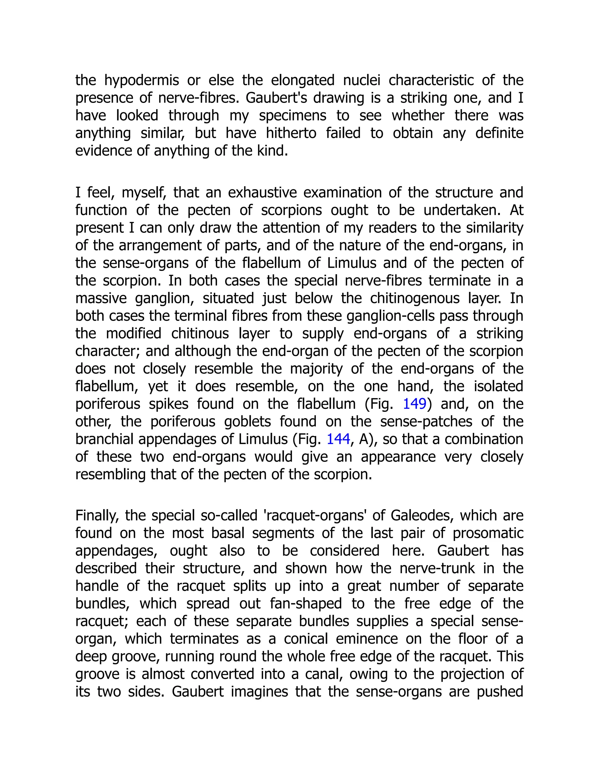 the hypodermis or else the elongated nuclei characteristic of the
presence of nerve-fibres. Gaubert's drawing is a striking one, and I
have looked through my specimens to see whether there was
anything similar, but have hitherto failed to obtain any definite
evidence of anything of the kind.
I feel, myself, that an exhaustive examination of the structure and
function of the pecten of scorpions ought to be undertaken. At
present I can only draw the attention of my readers to the similarity
of the arrangement of parts, and of the nature of the end-organs, in
the sense-organs of the flabellum of Limulus and of the pecten of
the scorpion. In both cases the special nerve-fibres terminate in a
massive ganglion, situated just below the chitinogenous layer. In
both cases the terminal fibres from these ganglion-cells pass through
the modified chitinous layer to supply end-organs of a striking
character; and although the end-organ of the pecten of the scorpion
does not closely resemble the majority of the end-organs of the
flabellum, yet it does resemble, on the one hand, the isolated
poriferous spikes found on the flabellum (Fig. 149) and, on the
other, the poriferous goblets found on the sense-patches of the
branchial appendages of Limulus (Fig. 144, A), so that a combination
of these two end-organs would give an appearance very closely
resembling that of the pecten of the scorpion.
Finally, the special so-called 'racquet-organs' of Galeodes, which are
found on the most basal segments of the last pair of prosomatic
appendages, ought also to be considered here. Gaubert has
described their structure, and shown how the nerve-trunk in the
handle of the racquet splits up into a great number of separate
bundles, which spread out fan-shaped to the free edge of the
racquet; each of these separate bundles supplies a special sense-
organ, which terminates as a conical eminence on the floor of a
deep groove, running round the whole free edge of the racquet. This
groove is almost converted into a canal, owing to the projection of
its two sides. Gaubert imagines that the sense-organs are pushed
 
