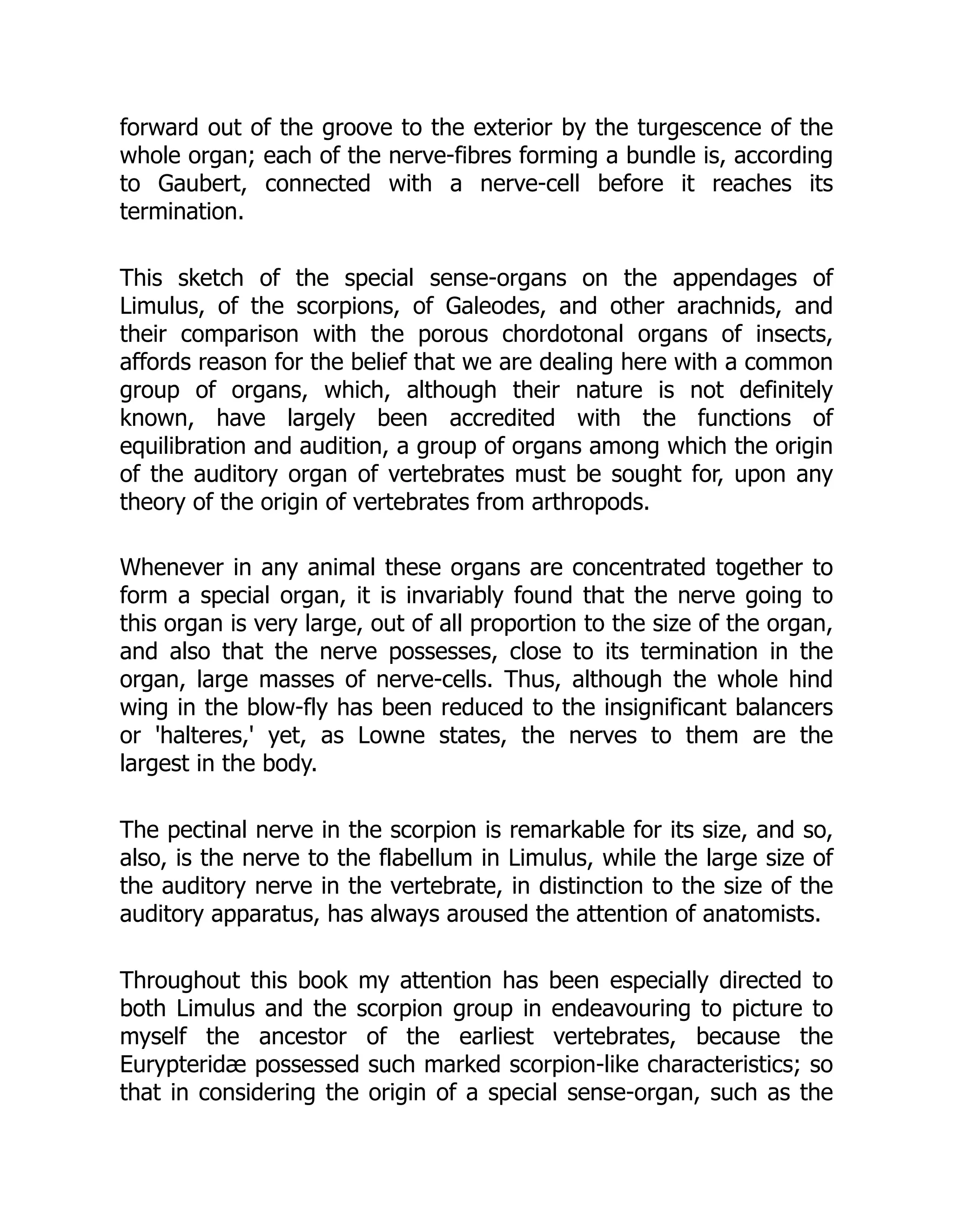 forward out of the groove to the exterior by the turgescence of the
whole organ; each of the nerve-fibres forming a bundle is, according
to Gaubert, connected with a nerve-cell before it reaches its
termination.
This sketch of the special sense-organs on the appendages of
Limulus, of the scorpions, of Galeodes, and other arachnids, and
their comparison with the porous chordotonal organs of insects,
affords reason for the belief that we are dealing here with a common
group of organs, which, although their nature is not definitely
known, have largely been accredited with the functions of
equilibration and audition, a group of organs among which the origin
of the auditory organ of vertebrates must be sought for, upon any
theory of the origin of vertebrates from arthropods.
Whenever in any animal these organs are concentrated together to
form a special organ, it is invariably found that the nerve going to
this organ is very large, out of all proportion to the size of the organ,
and also that the nerve possesses, close to its termination in the
organ, large masses of nerve-cells. Thus, although the whole hind
wing in the blow-fly has been reduced to the insignificant balancers
or 'halteres,' yet, as Lowne states, the nerves to them are the
largest in the body.
The pectinal nerve in the scorpion is remarkable for its size, and so,
also, is the nerve to the flabellum in Limulus, while the large size of
the auditory nerve in the vertebrate, in distinction to the size of the
auditory apparatus, has always aroused the attention of anatomists.
Throughout this book my attention has been especially directed to
both Limulus and the scorpion group in endeavouring to picture to
myself the ancestor of the earliest vertebrates, because the
Eurypteridæ possessed such marked scorpion-like characteristics; so
that in considering the origin of a special sense-organ, such as the
 