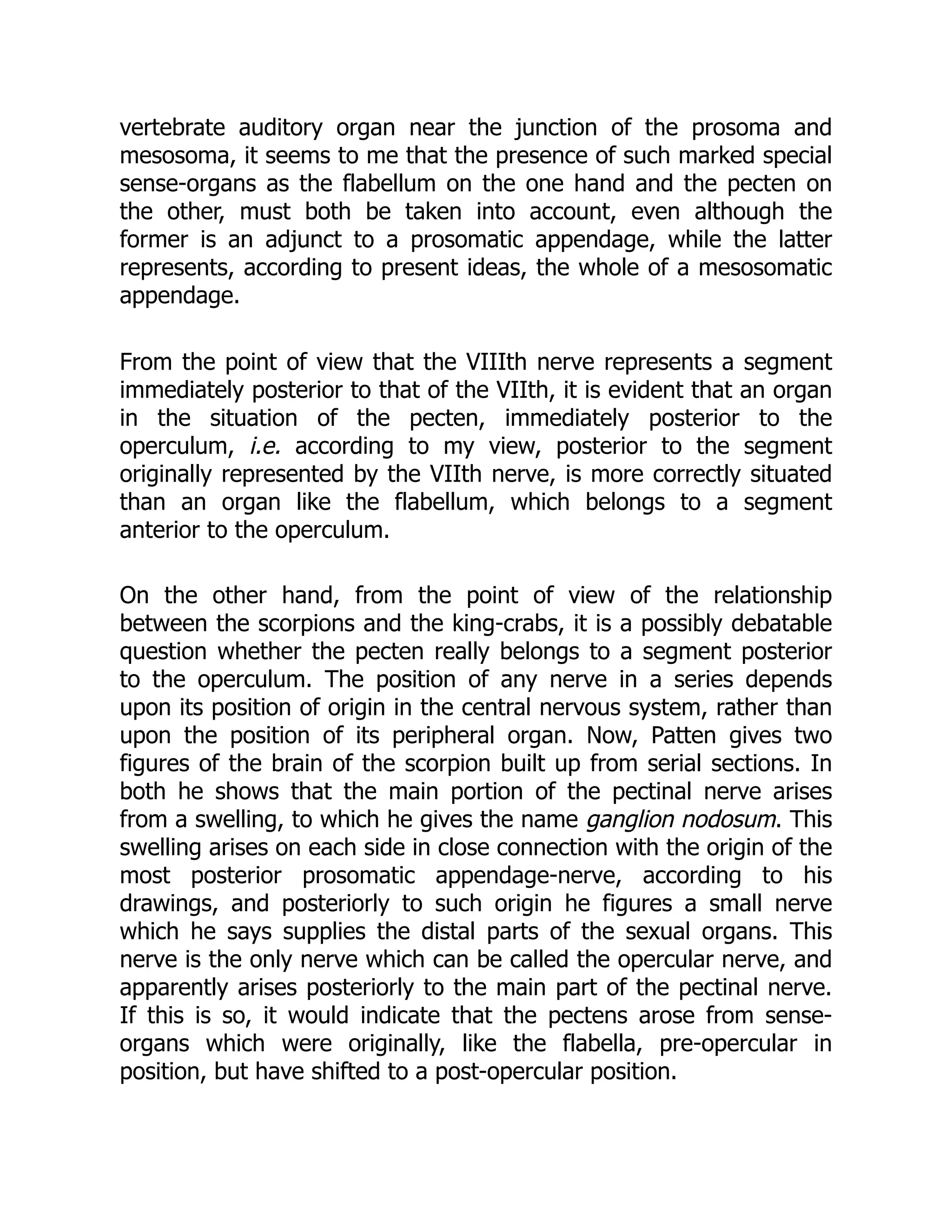 vertebrate auditory organ near the junction of the prosoma and
mesosoma, it seems to me that the presence of such marked special
sense-organs as the flabellum on the one hand and the pecten on
the other, must both be taken into account, even although the
former is an adjunct to a prosomatic appendage, while the latter
represents, according to present ideas, the whole of a mesosomatic
appendage.
From the point of view that the VIIIth nerve represents a segment
immediately posterior to that of the VIIth, it is evident that an organ
in the situation of the pecten, immediately posterior to the
operculum, i.e. according to my view, posterior to the segment
originally represented by the VIIth nerve, is more correctly situated
than an organ like the flabellum, which belongs to a segment
anterior to the operculum.
On the other hand, from the point of view of the relationship
between the scorpions and the king-crabs, it is a possibly debatable
question whether the pecten really belongs to a segment posterior
to the operculum. The position of any nerve in a series depends
upon its position of origin in the central nervous system, rather than
upon the position of its peripheral organ. Now, Patten gives two
figures of the brain of the scorpion built up from serial sections. In
both he shows that the main portion of the pectinal nerve arises
from a swelling, to which he gives the name ganglion nodosum. This
swelling arises on each side in close connection with the origin of the
most posterior prosomatic appendage-nerve, according to his
drawings, and posteriorly to such origin he figures a small nerve
which he says supplies the distal parts of the sexual organs. This
nerve is the only nerve which can be called the opercular nerve, and
apparently arises posteriorly to the main part of the pectinal nerve.
If this is so, it would indicate that the pectens arose from sense-
organs which were originally, like the flabella, pre-opercular in
position, but have shifted to a post-opercular position.
 