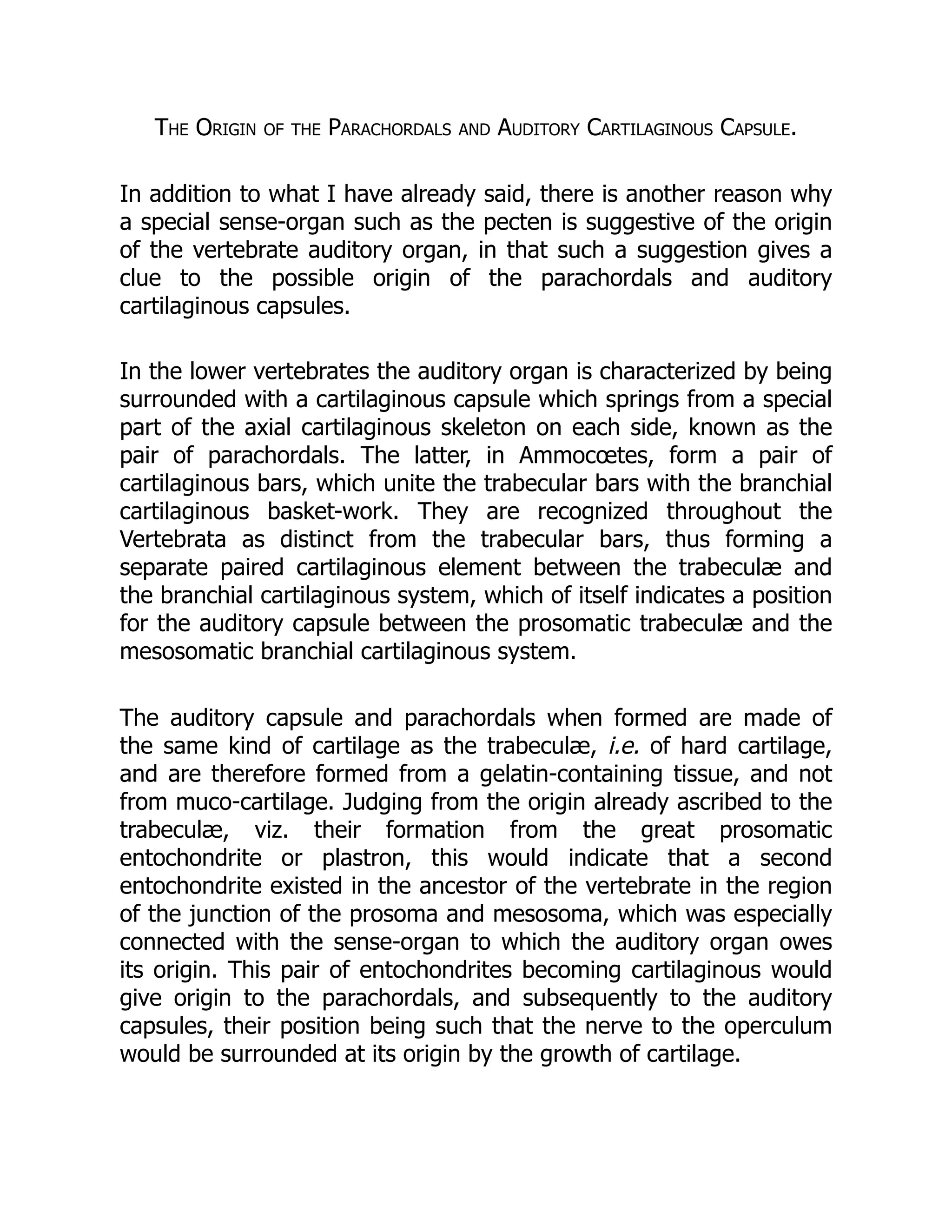 The Origin of the Parachordals and Auditory Cartilaginous Capsule.
In addition to what I have already said, there is another reason why
a special sense-organ such as the pecten is suggestive of the origin
of the vertebrate auditory organ, in that such a suggestion gives a
clue to the possible origin of the parachordals and auditory
cartilaginous capsules.
In the lower vertebrates the auditory organ is characterized by being
surrounded with a cartilaginous capsule which springs from a special
part of the axial cartilaginous skeleton on each side, known as the
pair of parachordals. The latter, in Ammocœtes, form a pair of
cartilaginous bars, which unite the trabecular bars with the branchial
cartilaginous basket-work. They are recognized throughout the
Vertebrata as distinct from the trabecular bars, thus forming a
separate paired cartilaginous element between the trabeculæ and
the branchial cartilaginous system, which of itself indicates a position
for the auditory capsule between the prosomatic trabeculæ and the
mesosomatic branchial cartilaginous system.
The auditory capsule and parachordals when formed are made of
the same kind of cartilage as the trabeculæ, i.e. of hard cartilage,
and are therefore formed from a gelatin-containing tissue, and not
from muco-cartilage. Judging from the origin already ascribed to the
trabeculæ, viz. their formation from the great prosomatic
entochondrite or plastron, this would indicate that a second
entochondrite existed in the ancestor of the vertebrate in the region
of the junction of the prosoma and mesosoma, which was especially
connected with the sense-organ to which the auditory organ owes
its origin. This pair of entochondrites becoming cartilaginous would
give origin to the parachordals, and subsequently to the auditory
capsules, their position being such that the nerve to the operculum
would be surrounded at its origin by the growth of cartilage.
 