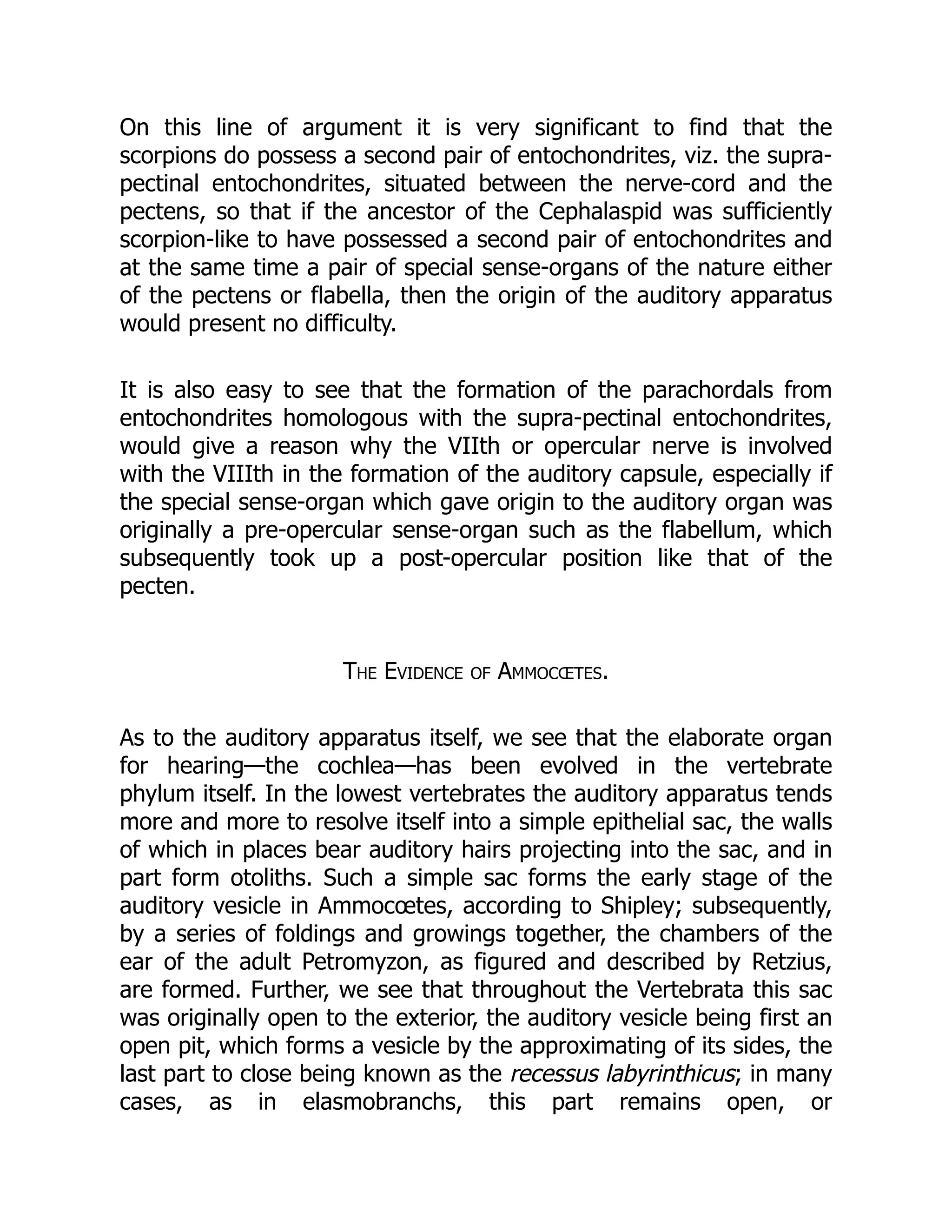 On this line of argument it is very significant to find that the
scorpions do possess a second pair of entochondrites, viz. the supra-
pectinal entochondrites, situated between the nerve-cord and the
pectens, so that if the ancestor of the Cephalaspid was sufficiently
scorpion-like to have possessed a second pair of entochondrites and
at the same time a pair of special sense-organs of the nature either
of the pectens or flabella, then the origin of the auditory apparatus
would present no difficulty.
It is also easy to see that the formation of the parachordals from
entochondrites homologous with the supra-pectinal entochondrites,
would give a reason why the VIIth or opercular nerve is involved
with the VIIIth in the formation of the auditory capsule, especially if
the special sense-organ which gave origin to the auditory organ was
originally a pre-opercular sense-organ such as the flabellum, which
subsequently took up a post-opercular position like that of the
pecten.
The Evidence of Ammocœtes.
As to the auditory apparatus itself, we see that the elaborate organ
for hearing—the cochlea—has been evolved in the vertebrate
phylum itself. In the lowest vertebrates the auditory apparatus tends
more and more to resolve itself into a simple epithelial sac, the walls
of which in places bear auditory hairs projecting into the sac, and in
part form otoliths. Such a simple sac forms the early stage of the
auditory vesicle in Ammocœtes, according to Shipley; subsequently,
by a series of foldings and growings together, the chambers of the
ear of the adult Petromyzon, as figured and described by Retzius,
are formed. Further, we see that throughout the Vertebrata this sac
was originally open to the exterior, the auditory vesicle being first an
open pit, which forms a vesicle by the approximating of its sides, the
last part to close being known as the recessus labyrinthicus; in many
cases, as in elasmobranchs, this part remains open, or
 
