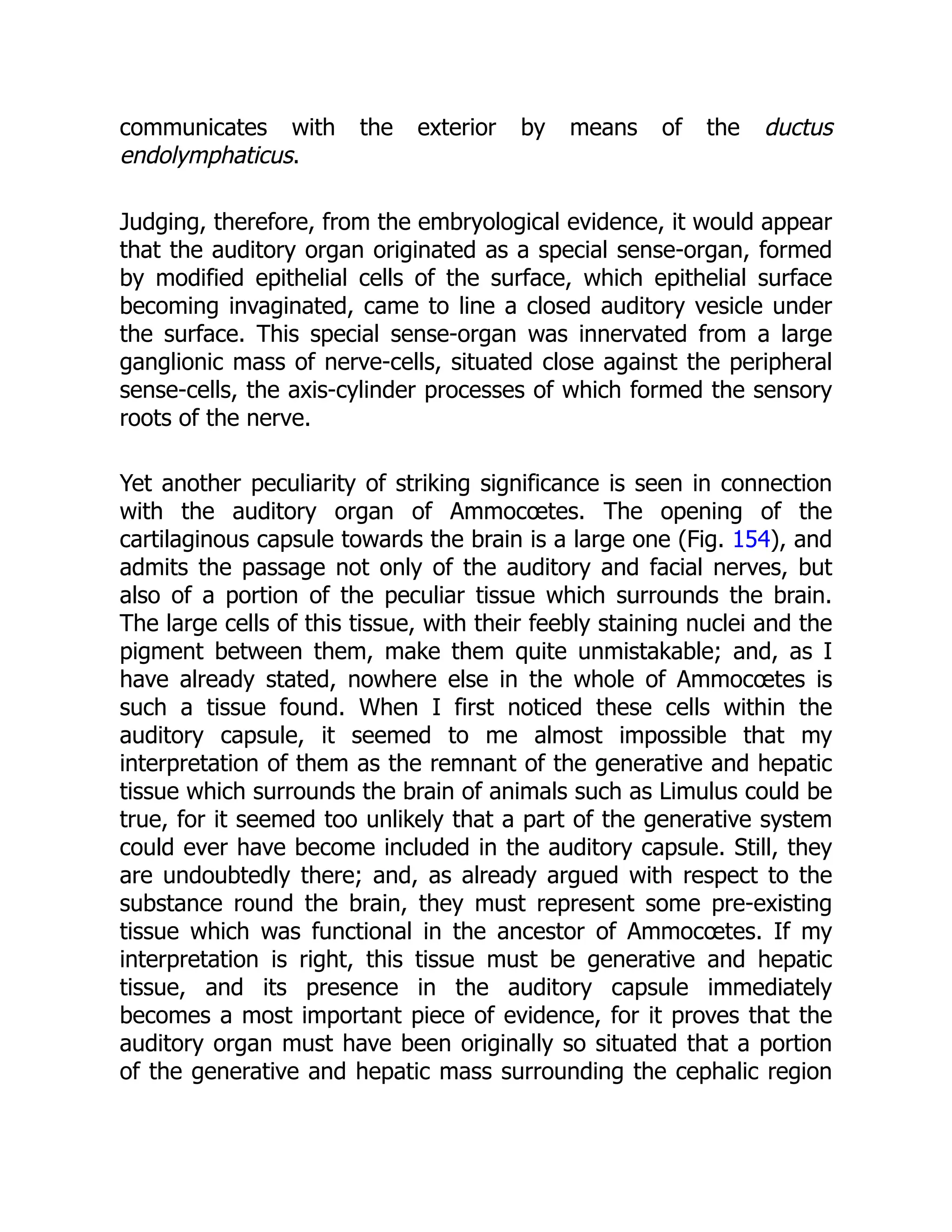 communicates with the exterior by means of the ductus
endolymphaticus.
Judging, therefore, from the embryological evidence, it would appear
that the auditory organ originated as a special sense-organ, formed
by modified epithelial cells of the surface, which epithelial surface
becoming invaginated, came to line a closed auditory vesicle under
the surface. This special sense-organ was innervated from a large
ganglionic mass of nerve-cells, situated close against the peripheral
sense-cells, the axis-cylinder processes of which formed the sensory
roots of the nerve.
Yet another peculiarity of striking significance is seen in connection
with the auditory organ of Ammocœtes. The opening of the
cartilaginous capsule towards the brain is a large one (Fig. 154), and
admits the passage not only of the auditory and facial nerves, but
also of a portion of the peculiar tissue which surrounds the brain.
The large cells of this tissue, with their feebly staining nuclei and the
pigment between them, make them quite unmistakable; and, as I
have already stated, nowhere else in the whole of Ammocœtes is
such a tissue found. When I first noticed these cells within the
auditory capsule, it seemed to me almost impossible that my
interpretation of them as the remnant of the generative and hepatic
tissue which surrounds the brain of animals such as Limulus could be
true, for it seemed too unlikely that a part of the generative system
could ever have become included in the auditory capsule. Still, they
are undoubtedly there; and, as already argued with respect to the
substance round the brain, they must represent some pre-existing
tissue which was functional in the ancestor of Ammocœtes. If my
interpretation is right, this tissue must be generative and hepatic
tissue, and its presence in the auditory capsule immediately
becomes a most important piece of evidence, for it proves that the
auditory organ must have been originally so situated that a portion
of the generative and hepatic mass surrounding the cephalic region
 