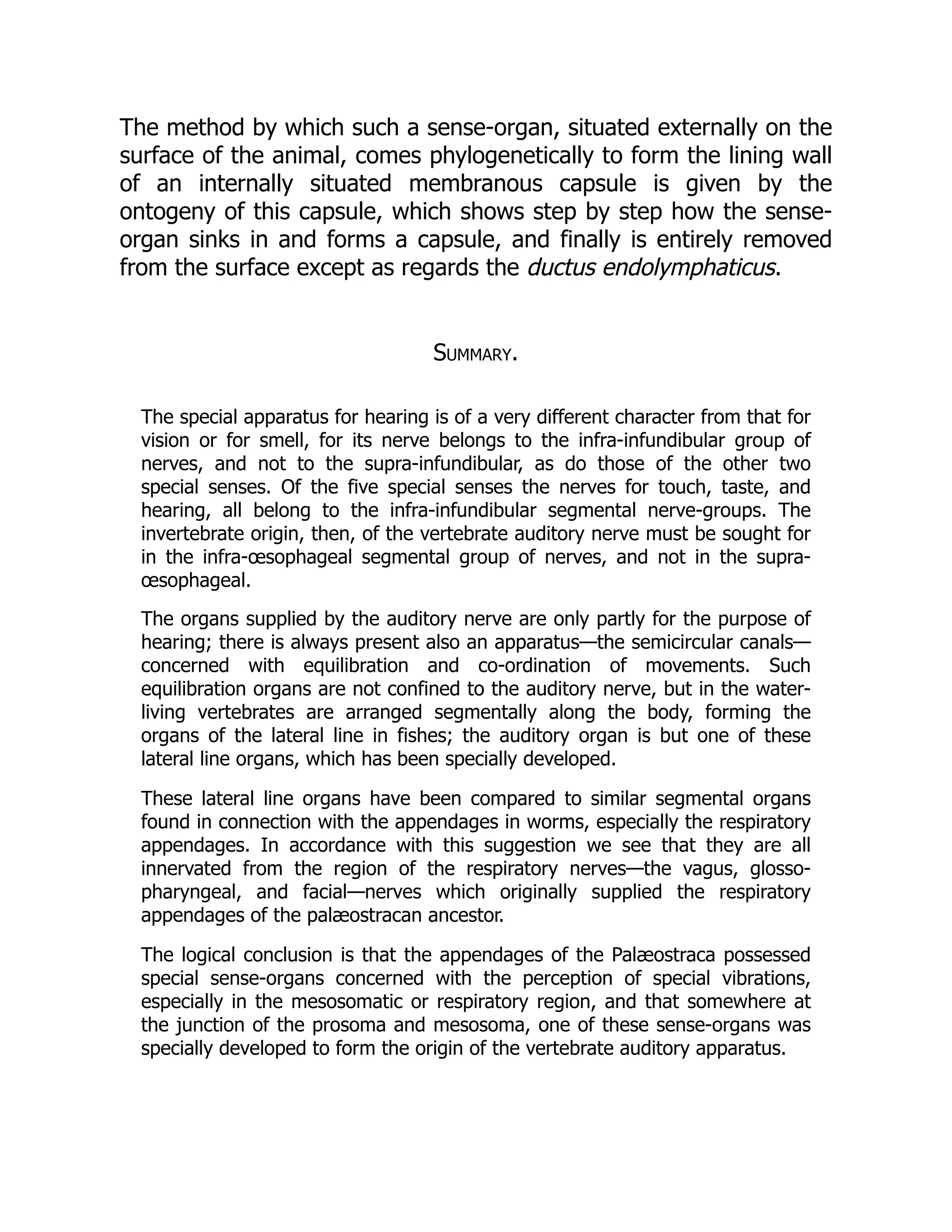 The method by which such a sense-organ, situated externally on the
surface of the animal, comes phylogenetically to form the lining wall
of an internally situated membranous capsule is given by the
ontogeny of this capsule, which shows step by step how the sense-
organ sinks in and forms a capsule, and finally is entirely removed
from the surface except as regards the ductus endolymphaticus.
Summary.
The special apparatus for hearing is of a very different character from that for
vision or for smell, for its nerve belongs to the infra-infundibular group of
nerves, and not to the supra-infundibular, as do those of the other two
special senses. Of the five special senses the nerves for touch, taste, and
hearing, all belong to the infra-infundibular segmental nerve-groups. The
invertebrate origin, then, of the vertebrate auditory nerve must be sought for
in the infra-œsophageal segmental group of nerves, and not in the supra-
œsophageal.
The organs supplied by the auditory nerve are only partly for the purpose of
hearing; there is always present also an apparatus—the semicircular canals—
concerned with equilibration and co-ordination of movements. Such
equilibration organs are not confined to the auditory nerve, but in the water-
living vertebrates are arranged segmentally along the body, forming the
organs of the lateral line in fishes; the auditory organ is but one of these
lateral line organs, which has been specially developed.
These lateral line organs have been compared to similar segmental organs
found in connection with the appendages in worms, especially the respiratory
appendages. In accordance with this suggestion we see that they are all
innervated from the region of the respiratory nerves—the vagus, glosso-
pharyngeal, and facial—nerves which originally supplied the respiratory
appendages of the palæostracan ancestor.
The logical conclusion is that the appendages of the Palæostraca possessed
special sense-organs concerned with the perception of special vibrations,
especially in the mesosomatic or respiratory region, and that somewhere at
the junction of the prosoma and mesosoma, one of these sense-organs was
specially developed to form the origin of the vertebrate auditory apparatus.
 