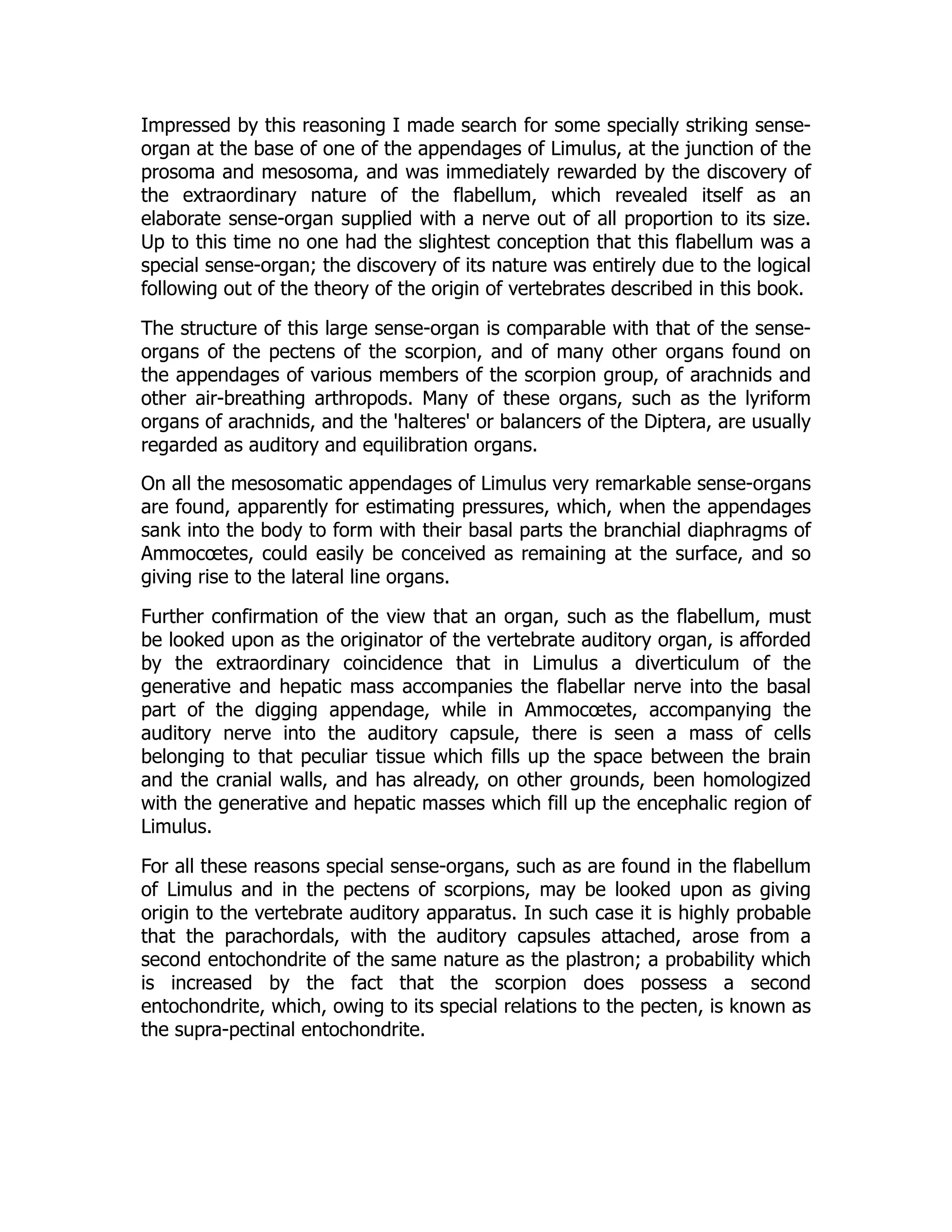 Impressed by this reasoning I made search for some specially striking sense-
organ at the base of one of the appendages of Limulus, at the junction of the
prosoma and mesosoma, and was immediately rewarded by the discovery of
the extraordinary nature of the flabellum, which revealed itself as an
elaborate sense-organ supplied with a nerve out of all proportion to its size.
Up to this time no one had the slightest conception that this flabellum was a
special sense-organ; the discovery of its nature was entirely due to the logical
following out of the theory of the origin of vertebrates described in this book.
The structure of this large sense-organ is comparable with that of the sense-
organs of the pectens of the scorpion, and of many other organs found on
the appendages of various members of the scorpion group, of arachnids and
other air-breathing arthropods. Many of these organs, such as the lyriform
organs of arachnids, and the 'halteres' or balancers of the Diptera, are usually
regarded as auditory and equilibration organs.
On all the mesosomatic appendages of Limulus very remarkable sense-organs
are found, apparently for estimating pressures, which, when the appendages
sank into the body to form with their basal parts the branchial diaphragms of
Ammocœtes, could easily be conceived as remaining at the surface, and so
giving rise to the lateral line organs.
Further confirmation of the view that an organ, such as the flabellum, must
be looked upon as the originator of the vertebrate auditory organ, is afforded
by the extraordinary coincidence that in Limulus a diverticulum of the
generative and hepatic mass accompanies the flabellar nerve into the basal
part of the digging appendage, while in Ammocœtes, accompanying the
auditory nerve into the auditory capsule, there is seen a mass of cells
belonging to that peculiar tissue which fills up the space between the brain
and the cranial walls, and has already, on other grounds, been homologized
with the generative and hepatic masses which fill up the encephalic region of
Limulus.
For all these reasons special sense-organs, such as are found in the flabellum
of Limulus and in the pectens of scorpions, may be looked upon as giving
origin to the vertebrate auditory apparatus. In such case it is highly probable
that the parachordals, with the auditory capsules attached, arose from a
second entochondrite of the same nature as the plastron; a probability which
is increased by the fact that the scorpion does possess a second
entochondrite, which, owing to its special relations to the pecten, is known as
the supra-pectinal entochondrite.
 