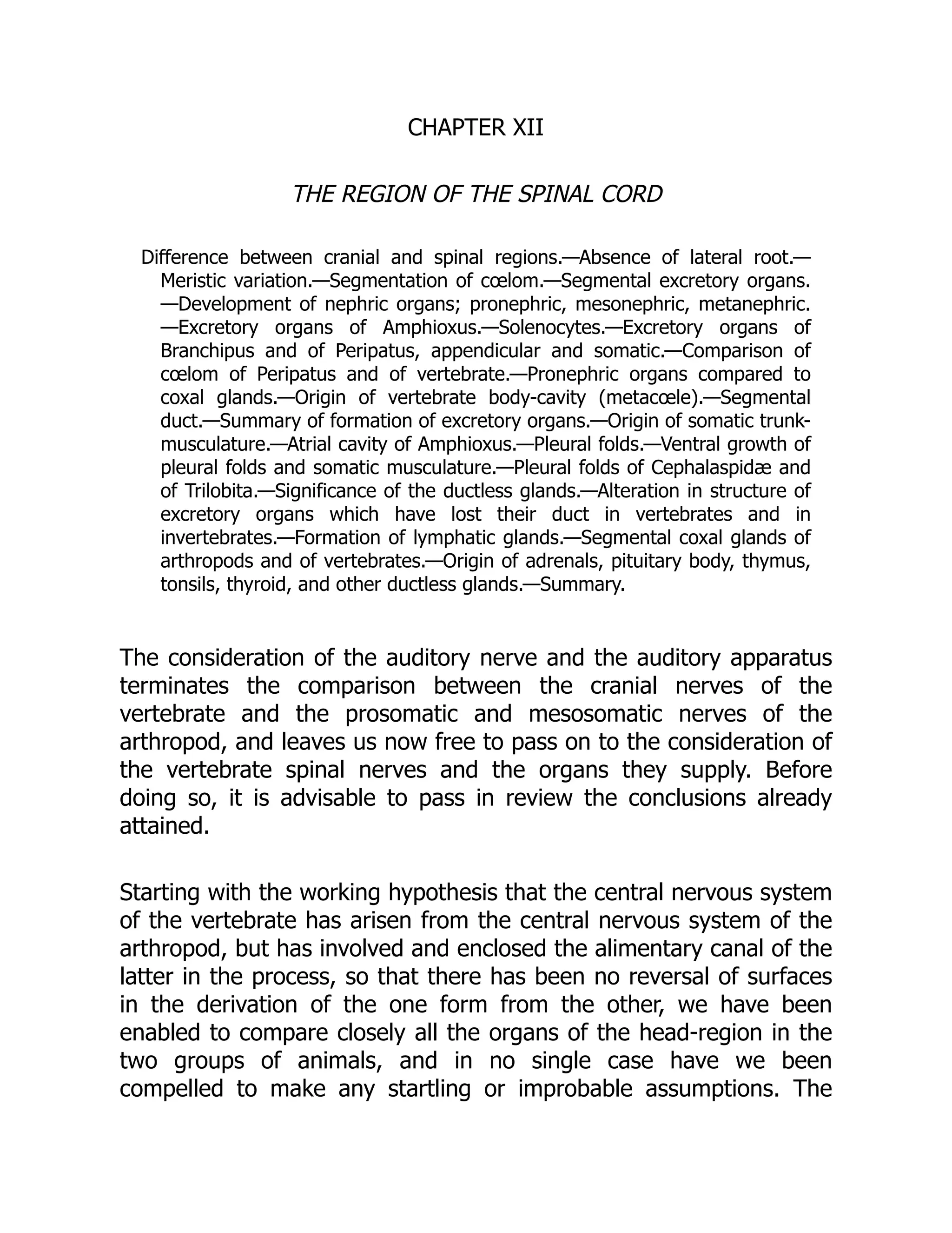CHAPTER XII
THE REGION OF THE SPINAL CORD
Difference between cranial and spinal regions.—Absence of lateral root.—
Meristic variation.—Segmentation of cœlom.—Segmental excretory organs.
—Development of nephric organs; pronephric, mesonephric, metanephric.
—Excretory organs of Amphioxus.—Solenocytes.—Excretory organs of
Branchipus and of Peripatus, appendicular and somatic.—Comparison of
cœlom of Peripatus and of vertebrate.—Pronephric organs compared to
coxal glands.—Origin of vertebrate body-cavity (metacœle).—Segmental
duct.—Summary of formation of excretory organs.—Origin of somatic trunk-
musculature.—Atrial cavity of Amphioxus.—Pleural folds.—Ventral growth of
pleural folds and somatic musculature.—Pleural folds of Cephalaspidæ and
of Trilobita.—Significance of the ductless glands.—Alteration in structure of
excretory organs which have lost their duct in vertebrates and in
invertebrates.—Formation of lymphatic glands.—Segmental coxal glands of
arthropods and of vertebrates.—Origin of adrenals, pituitary body, thymus,
tonsils, thyroid, and other ductless glands.—Summary.
The consideration of the auditory nerve and the auditory apparatus
terminates the comparison between the cranial nerves of the
vertebrate and the prosomatic and mesosomatic nerves of the
arthropod, and leaves us now free to pass on to the consideration of
the vertebrate spinal nerves and the organs they supply. Before
doing so, it is advisable to pass in review the conclusions already
attained.
Starting with the working hypothesis that the central nervous system
of the vertebrate has arisen from the central nervous system of the
arthropod, but has involved and enclosed the alimentary canal of the
latter in the process, so that there has been no reversal of surfaces
in the derivation of the one form from the other, we have been
enabled to compare closely all the organs of the head-region in the
two groups of animals, and in no single case have we been
compelled to make any startling or improbable assumptions. The
 