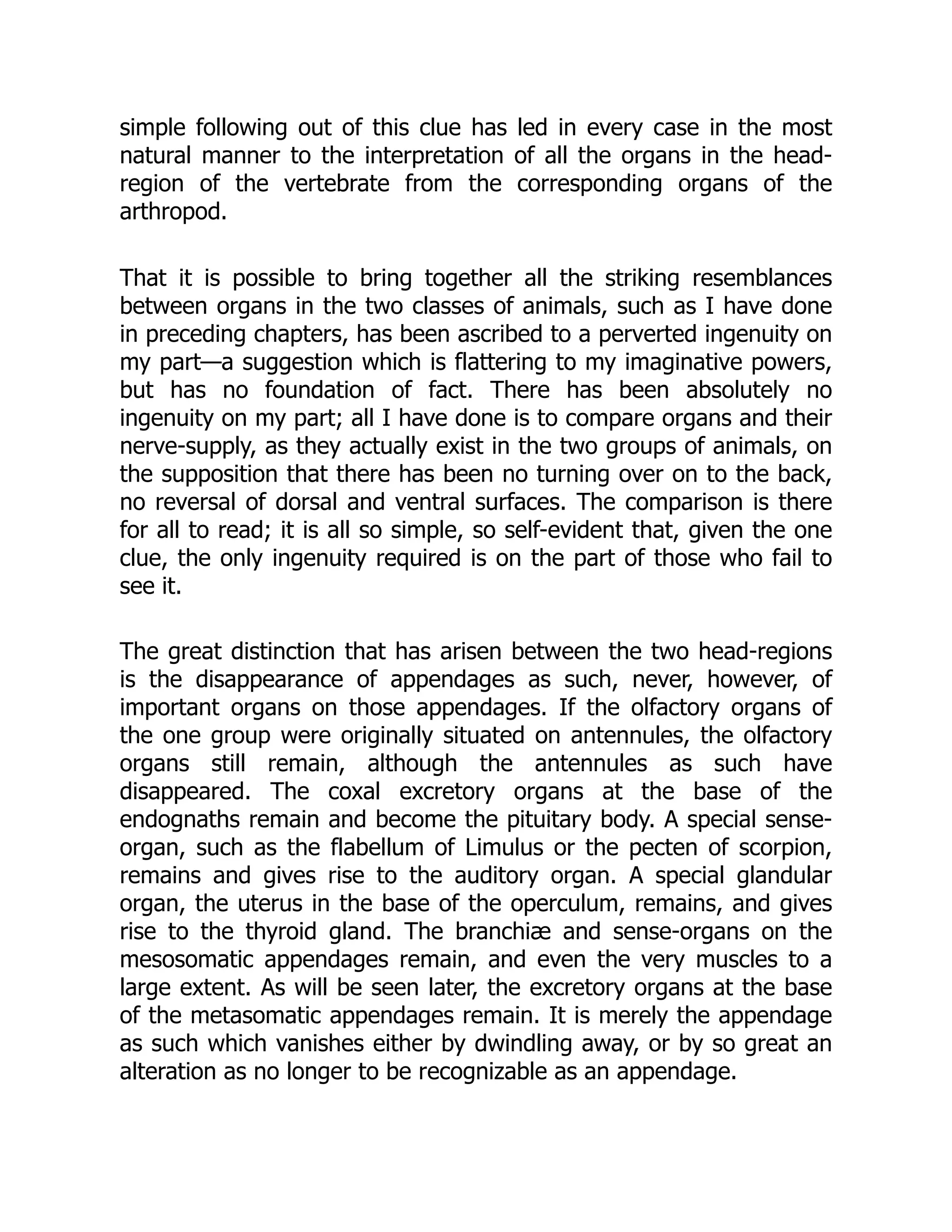 simple following out of this clue has led in every case in the most
natural manner to the interpretation of all the organs in the head-
region of the vertebrate from the corresponding organs of the
arthropod.
That it is possible to bring together all the striking resemblances
between organs in the two classes of animals, such as I have done
in preceding chapters, has been ascribed to a perverted ingenuity on
my part—a suggestion which is flattering to my imaginative powers,
but has no foundation of fact. There has been absolutely no
ingenuity on my part; all I have done is to compare organs and their
nerve-supply, as they actually exist in the two groups of animals, on
the supposition that there has been no turning over on to the back,
no reversal of dorsal and ventral surfaces. The comparison is there
for all to read; it is all so simple, so self-evident that, given the one
clue, the only ingenuity required is on the part of those who fail to
see it.
The great distinction that has arisen between the two head-regions
is the disappearance of appendages as such, never, however, of
important organs on those appendages. If the olfactory organs of
the one group were originally situated on antennules, the olfactory
organs still remain, although the antennules as such have
disappeared. The coxal excretory organs at the base of the
endognaths remain and become the pituitary body. A special sense-
organ, such as the flabellum of Limulus or the pecten of scorpion,
remains and gives rise to the auditory organ. A special glandular
organ, the uterus in the base of the operculum, remains, and gives
rise to the thyroid gland. The branchiæ and sense-organs on the
mesosomatic appendages remain, and even the very muscles to a
large extent. As will be seen later, the excretory organs at the base
of the metasomatic appendages remain. It is merely the appendage
as such which vanishes either by dwindling away, or by so great an
alteration as no longer to be recognizable as an appendage.
 
