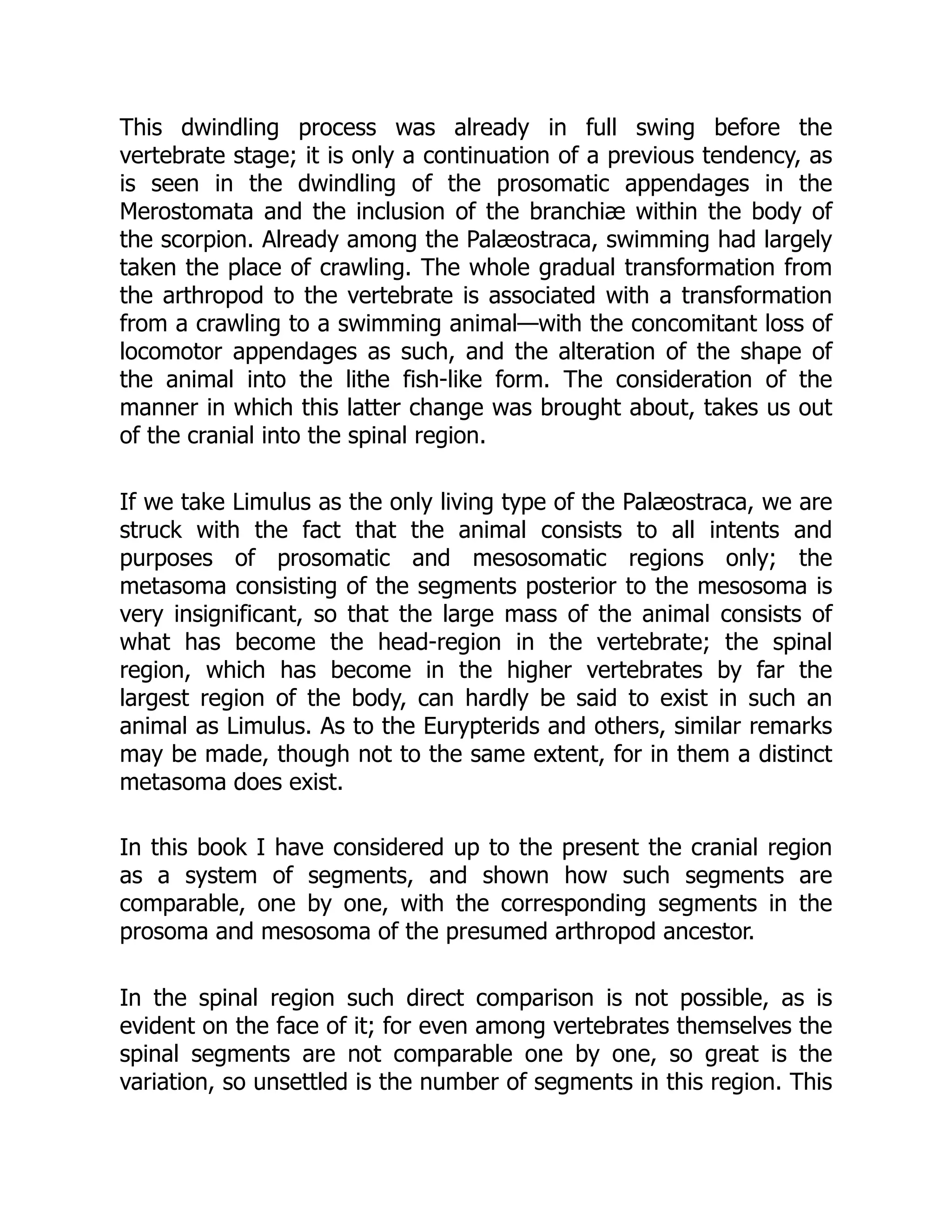 This dwindling process was already in full swing before the
vertebrate stage; it is only a continuation of a previous tendency, as
is seen in the dwindling of the prosomatic appendages in the
Merostomata and the inclusion of the branchiæ within the body of
the scorpion. Already among the Palæostraca, swimming had largely
taken the place of crawling. The whole gradual transformation from
the arthropod to the vertebrate is associated with a transformation
from a crawling to a swimming animal—with the concomitant loss of
locomotor appendages as such, and the alteration of the shape of
the animal into the lithe fish-like form. The consideration of the
manner in which this latter change was brought about, takes us out
of the cranial into the spinal region.
If we take Limulus as the only living type of the Palæostraca, we are
struck with the fact that the animal consists to all intents and
purposes of prosomatic and mesosomatic regions only; the
metasoma consisting of the segments posterior to the mesosoma is
very insignificant, so that the large mass of the animal consists of
what has become the head-region in the vertebrate; the spinal
region, which has become in the higher vertebrates by far the
largest region of the body, can hardly be said to exist in such an
animal as Limulus. As to the Eurypterids and others, similar remarks
may be made, though not to the same extent, for in them a distinct
metasoma does exist.
In this book I have considered up to the present the cranial region
as a system of segments, and shown how such segments are
comparable, one by one, with the corresponding segments in the
prosoma and mesosoma of the presumed arthropod ancestor.
In the spinal region such direct comparison is not possible, as is
evident on the face of it; for even among vertebrates themselves the
spinal segments are not comparable one by one, so great is the
variation, so unsettled is the number of segments in this region. This
 