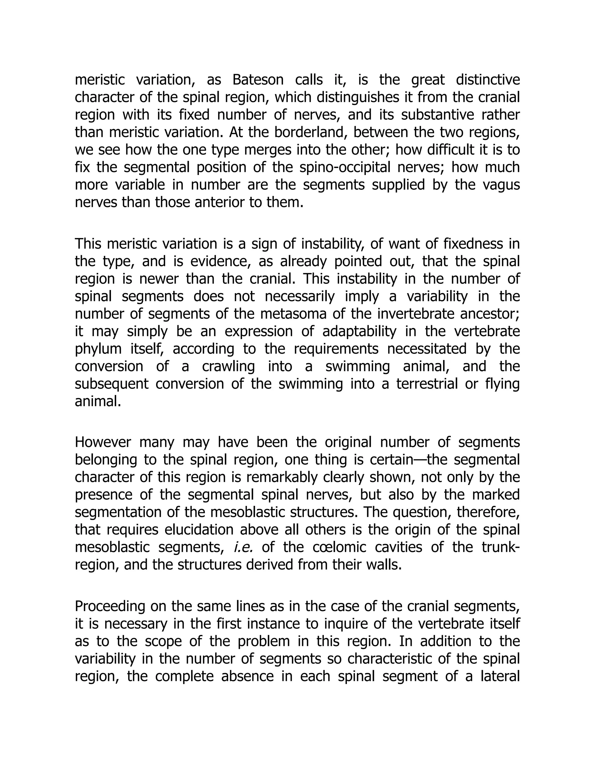 meristic variation, as Bateson calls it, is the great distinctive
character of the spinal region, which distinguishes it from the cranial
region with its fixed number of nerves, and its substantive rather
than meristic variation. At the borderland, between the two regions,
we see how the one type merges into the other; how difficult it is to
fix the segmental position of the spino-occipital nerves; how much
more variable in number are the segments supplied by the vagus
nerves than those anterior to them.
This meristic variation is a sign of instability, of want of fixedness in
the type, and is evidence, as already pointed out, that the spinal
region is newer than the cranial. This instability in the number of
spinal segments does not necessarily imply a variability in the
number of segments of the metasoma of the invertebrate ancestor;
it may simply be an expression of adaptability in the vertebrate
phylum itself, according to the requirements necessitated by the
conversion of a crawling into a swimming animal, and the
subsequent conversion of the swimming into a terrestrial or flying
animal.
However many may have been the original number of segments
belonging to the spinal region, one thing is certain—the segmental
character of this region is remarkably clearly shown, not only by the
presence of the segmental spinal nerves, but also by the marked
segmentation of the mesoblastic structures. The question, therefore,
that requires elucidation above all others is the origin of the spinal
mesoblastic segments, i.e. of the cœlomic cavities of the trunk-
region, and the structures derived from their walls.
Proceeding on the same lines as in the case of the cranial segments,
it is necessary in the first instance to inquire of the vertebrate itself
as to the scope of the problem in this region. In addition to the
variability in the number of segments so characteristic of the spinal
region, the complete absence in each spinal segment of a lateral
 