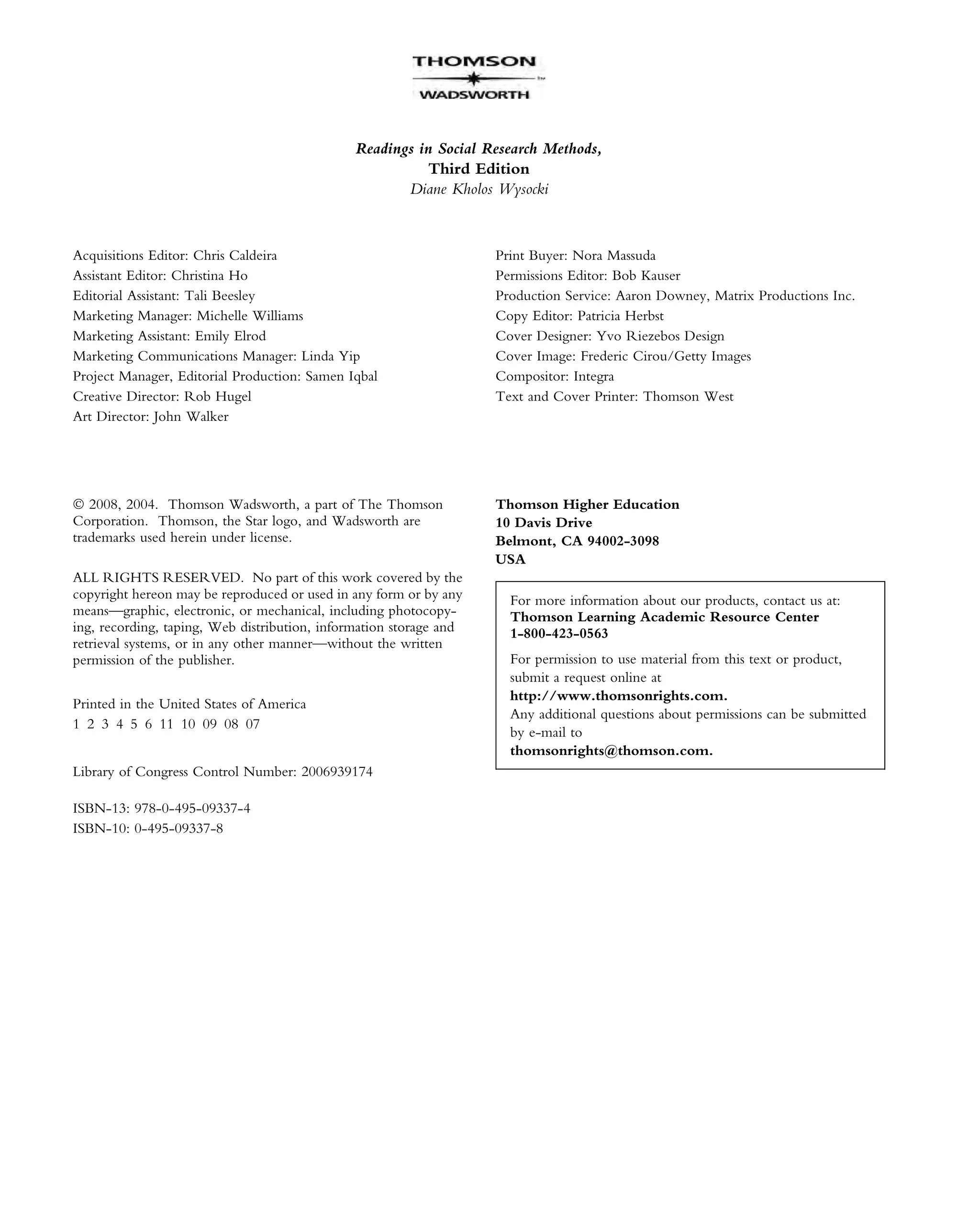 Readings in Social Research Methods,
Third Edition
Diane Kholos Wysocki
Acquisitions Editor: Chris Caldeira
Assistant Editor: Christina Ho
Editorial Assistant: Tali Beesley
Marketing Manager: Michelle Williams
Marketing Assistant: Emily Elrod
Marketing Communications Manager: Linda Yip
Project Manager, Editorial Production: Samen Iqbal
Creative Director: Rob Hugel
Art Director: John Walker
Print Buyer: Nora Massuda
Permissions Editor: Bob Kauser
Production Service: Aaron Downey, Matrix Productions Inc.
Copy Editor: Patricia Herbst
Cover Designer: Yvo Riezebos Design
Cover Image: Frederic Cirou/Getty Images
Compositor: Integra
Text and Cover Printer: Thomson West
Ó 2008, 2004. Thomson Wadsworth, a part of The Thomson
Corporation. Thomson, the Star logo, and Wadsworth are
trademarks used herein under license.
ALL RIGHTS RESERVED. No part of this work covered by the
copyright hereon may be reproduced or used in any form or by any
means—graphic, electronic, or mechanical, including photocopy-
ing, recording, taping, Web distribution, information storage and
retrieval systems, or in any other manner—without the written
permission of the publisher.
Printed in the United States of America
1 2 3 4 5 6 11 10 09 08 07
Library of Congress Control Number: 2006939174
ISBN-13: 978-0-495-09337-4
ISBN-10: 0-495-09337-8
Thomson Higher Education
10 Davis Drive
Belmont, CA 94002-3098
USA
For more information about our products, contact us at:
Thomson Learning Academic Resource Center
1-800-423-0563
For permission to use material from this text or product,
submit a request online at
http://www.thomsonrights.com.
Any additional questions about permissions can be submitted
by e-mail to
thomsonrights@thomson.com.
 