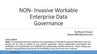 NON- Invasive Workable
Enterprise Data
Governance
By Bhaven Chavan
bhaven2001@yahoo.com
Confidential | 2016
DISCLAIMER
Note: It is understood that the material in this presentation is intended for general information only and
should not be used in relation to any specific application without independent examination and
verification of its applicability and suitability by professionally qualified personnel. Those making use
thereof or relying thereon assume all risk and liability arising from such use or reliance.
 