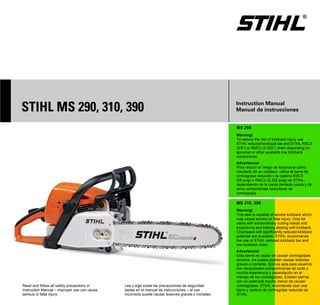 STIH)




STIHL MS 290, 310, 390                                                                              Instruction Manual
                                                                                                    Manual de instrucciones


                                                                                                    MS 290
                                                                                                    Warning!
                                                                                                    To reduce the risk of kickback injury use
                                                                                                    STIHL reduced kickback bar and STIHL RSC3
                                                                                                    (3/8") or RMC3 (0,325") chain depending on
                                                                                                    sprocket or other available low kickback
                                                                                                    components.
                                                                                                    Advertencia!
                                                                                                    Para reducir el riesgo de lesionarse como
                                                                                                    resultado de un culatazo, utilice la barra de
                                                                                                    contragolpe reducido y la cadena RSC3
                                                                                                    3/8 pulg) o RMC3 (0,325 pulg) de STIHL,
                                                                                                    dependiendo de la rueda dentada usada y de
                                                                                                    otros componentes reductores de
                                                                                                    contragolpe.

                                                                                                    MS 310, 390
                                                                                                    Warning!
                                                                                                    This saw is capable of severe kickback which
                                                                                                    may cause serious or fatal injury. Only for
                                                                                                    users with extraordinary cutting needs and
                                                                                                    experience and training dealing with kickback.
                                                                                                    Chainsaws with significantly reduced kickback
                                                                                                    potential are available. STIHL recommends
                                                                                                    the use of STIHL reduced kickback bar and
                                                                                                    low kickback chain.
                                                                                                    Advertencia!
                                                                                                    Esta sierra es capaz de causar contragolpes
                                                                                                    severos, los cuales pueden causar lesiones
                                                                                                    graves o mortales. Sólo es apta para usuarios
                                                                                                    con necesidades extraordinarias de corte y
                                                                                                    mucha experiencia y capacitación en el
                                                                                                    manejo de los contragolpes. Existen sierras
                                                                                                    con un potencial mucho menor de causar
Read and follow all safety precautions in     Lea y siga todas las precauciones de seguridad        contragolpes. STIHL recomienda usar una
Instruction Manual – improper use can cause   dadas en el manual de instrucciones – el uso          barra y cadena de contragolpe reducido de
serious or fatal injury.                      incorrecto puede causar lesiones graves o mortales.   STIHL.
 