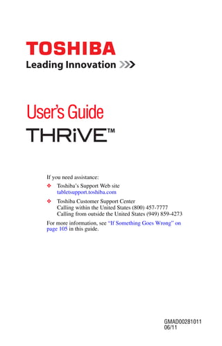 User’s Guide


   If you need assistance:
   ❖   Toshiba’s Support Web site
       tabletsupport.toshiba.com
   ❖   Toshiba Customer Support Center
       Calling within the United States (800) 457-7777
       Calling from outside the United States (949) 859-4273
   For more information, see “If Something Goes Wrong” on
   page 105 in this guide.




                                                    GMAD00281011
                                                    06/11
 