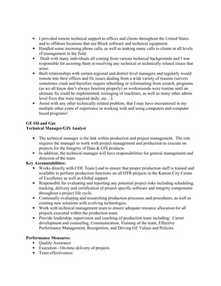 ●   I provided remote technical support to offices and clients throughout the United States
       and to offshore locations that use Block software and technical equipment.
   ●   Handled some incoming phone calls, as well as making many calls to clients at all levels
       of management in the field.
   ●    Dealt with many individuals all coming from various technical backgrounds and I was
       responsible for assisting them in resolving any technical or technically related issues that
       arose.
   ●   Built relationships with certain regional and district level managers and regularly would
       remote into their offices and fix issues dealing from a wide variety of reasons (servers
       sometimes crash and therefore require rebuilding or reformatting from scratch, programs
       (as we all know don’t always function properly) so workarounds were routine until an
       ultimate fix could be implemented, reimaging of machines, as well as many other admin
       level fixes that were required daily, etc…).
   ●   Assist with any other technically related problem, that I may have encountered in my
       multiple other years of experience in working with and using computers and computer
       based programs!

GE Oil and Gas
Technical Manager/GIS Analyst

   ●  The technical manager is the link within production and project management. The role
      requires the manager to work with project management and production to execute on
      projects for the Integrity of Data & GIS products.
   ● In addition, the technical manager will have responsibilities for general management and
      direction of the team.
Key Accountabilities:
   ● Works directly with COE Team Lead to ensure that proper production staff is trained and
      available to perform production functions on all OTR projects in the Kansas City Center
      of Excellence as well as Global support.
   ● Responsible for evaluating and reporting any potential project risks including scheduling,
      tracking, delivery and certification of project specific software and integrity components
      throughout a project life cycle.
   ● Continually evaluating and researching production processes and procedures, as well as
      creating new solutions with evolving technologies.
   ● Work with technical management team to ensure adequate resource allocation for all
      projects executed within the production team.
   ● Provide leadership, supervision and coaching of production team including: Career
      development and counseling, Communication, Training of the team, Effective
      Performance Management, Recognition, and Driving GE Values and Policies.

Performance Measures:
   ● Quality Assurance
   ● Execution - On-time delivery of projects
   ● Team effectiveness
 