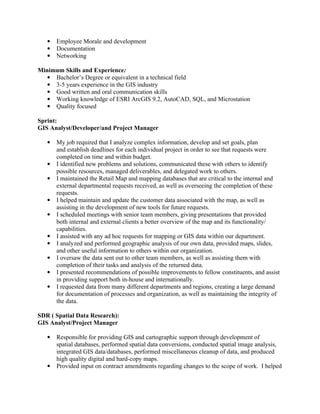 ●   Employee Morale and development
   ●   Documentation
   ●   Networking

Minimum Skills and Experience:
   ● Bachelor’s Degree or equivalent in a technical field
   ● 3-5 years experience in the GIS industry
   ● Good written and oral communication skills
   ● Working knowledge of ESRI ArcGIS 9.2, AutoCAD, SQL, and Microstation
   ● Quality focused

Sprint:
GIS Analyst/Developer/and Project Manager

   ●   My job required that I analyze complex information, develop and set goals, plan
       and establish deadlines for each individual project in order to see that requests were
       completed on time and within budget.
   ●   I identified new problems and solutions, communicated these with others to identify
       possible resources, managed deliverables, and delegated work to others.
   ●   I maintained the Retail Map and mapping databases that are critical to the internal and
       external departmental requests received, as well as overseeing the completion of these
       requests.
   ●   I helped maintain and update the customer data associated with the map, as well as
       assisting in the development of new tools for future requests.
   ●   I scheduled meetings with senior team members, giving presentations that provided
       both internal and external clients a better overview of the map and its functionality/
       capabilities.
   ●   I assisted with any ad hoc requests for mapping or GIS data within our department.
   ●   I analyzed and performed geographic analysis of our own data, provided maps, slides,
       and other useful information to others within our organization.
   ●   I oversaw the data sent out to other team members, as well as assisting them with
       completion of their tasks and analysis of the returned data.
   ●   I presented recommendations of possible improvements to fellow constituents, and assist
       in providing support both in-house and internationally.
   ●   I requested data from many different departments and regions, creating a large demand
       for documentation of processes and organization, as well as maintaining the integrity of
       the data.

SDR ( Spatial Data Research):
GIS Analyst/Project Manager

   ●   Responsible for providing GIS and cartographic support through development of
       spatial databases, performed spatial data conversions, conducted spatial image analysis,
       integrated GIS data/databases, performed miscellaneous cleanup of data, and produced
       high quality digital and hard-copy maps.
   ●   Provided input on contract amendments regarding changes to the scope of work. I helped
 