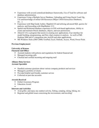●   Experience with several centralized databases frameworks, Use of Toad for software and
       database administration.
   ●   Experience Using a Multiple Server Database, Uploading and Using Oracle 9 and 10g,
       Use and knowledge of online GIS Resources (Major USGS Geoscience Databases,
       etc…).
   ●   Experience with Map Guide Author, MapInfo 8.0 and utilizing advanced SQL queries for
       analysis, and Geocoding with MapMarker 12.2.
   ●   Spatial and Relational database experience in GIS web-based applications, Ability to
       create and maintain Oracle databases, objects, and user permissions.
   ●   AlteryX 3.0 is a program that assists in creating new applications, User interface for
       model building, programming, and flow chart creation or analysis. As well is FME
       Desktop 2008 and it’s integration into ArcGIS and other applications.
   ●   MS Windows Suite (2003-2008) TextPad, Excel, Outlook, Access, Word, Power Point.

Previous Employment:

University of Kansas
Financial Aid Officer
   ● Assisted students with policies and regulations for federal financial aid
   ● Managed incoming calls
   ● Checked and verified incoming and outgoing mail

Alliance Data Services
Account Specialist

   ●   Handled customer questions about various company products and services
   ●   Managed a portfolio of clients
   ●   Provided helpful and friendly customer service
   ●   Collected on past due accounts

Awards Received
  ● Global Awareness Program
  ● Education Award
   ●
Interests and Activities
   ● Avid golfer, and enjoy any outdoor activity, fishing, camping, skiing, hiking, etc.
   ● Regional and global issues concerning the environment, and traveling!
 
