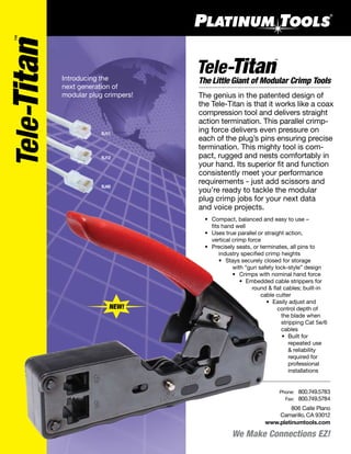 We Make Connections EZ!
806 Calle Plano
Camarillo, CA 93012
www.platinumtools.com
	Phone:	 800.749.5783
	 Fax:	 800.749.5784
Introducing the
next generation of
modular plug crimpers! The genius in the patented design of
the Tele-Titan is that it works like a coax
compression tool and delivers straight
action termination. This parallel crimp-
ing force delivers even pressure on
each of the plug’s pins ensuring precise
termination. This mighty tool is com-
pact, rugged and nests comfortably in
your hand. Its superior fit and function
consistently meet your performance
requirements - just add scissors and
you’re ready to tackle the modular
plug crimp jobs for your next data
and voice projects.
The Little Giant of Modular Crimp Tools
RJ11
RJ12
RJ45
	 •	 Compact, balanced and easy to use –
		 fits hand well
	 •	 Uses true parallel or straight action,
		 vertical crimp force
	 •	 Precisely seats, or terminates, all pins to
			 industry specified crimp heights
	 •	 Stays securely closed for storage
		 with “gun safety lock-style” design
		 •	 Crimps with nominal hand force
	 •	 Embedded cable strippers for 	
		 round & flat cables; built-in 		
		 cable cutter
	 •	 Easily adjust and
			 control depth of
			 the blade when 		
			 stripping Cat 5e/6
		 cables
	 •	 Built for
		 repeated use
		 & reliability 		
		 required for
		 professional
		 installations
NEW!
 