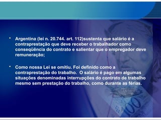 • Argentina (lei n. 20.744. art. 112)sustenta que salário é a
contraprestação que deve receber o trabalhador como
conseqüência do contrato e salientar que o empregador deve
remuneração;
• Como nossa Lei se omitiu. Foi definido como a
contraprestação do trabalho. O salário é pago em algumas
situações denominadas interrupções do contrato de trabalho
mesmo sem prestação do trabalho, como durante as férias.
 