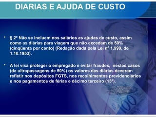 DIARIAS E AJUDA DE CUSTO
• § 2º Não se incluem nos salários as ajudas de custo, assim
como as diárias para viagem que não excedam de 50%
(cinqüenta por cento) (Redação dada pela Lei nº 1.999, de
1.10.1953).
• A lei visa proteger o empregado e evitar fraudes, nestes casos
(da ultrapassagens de 50%) os valores das diárias deveram
refletir nos depósitos FGTS, nos recolhimentos previdenciários
e nos pagamentos de férias e décimo terceiro (13º).
 