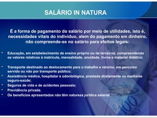 SALÁRIO IN NATURA
É a forma de pagamento do salário por meio de utilidades, isto é,
necessidades vitais do indivíduo, alem do pagamento em dinheiro,
não compreende-se no salário para efeitos legais:
• Educação, em estabelecimento de ensino próprio ou de terceiros, compreendendo
os valores relativos à matrícula, mensalidade, anuidade, livros e material didático;
• Transporte destinado ao deslocamento para o trabalho e retorno, em percurso
servido ou não por transporte público;
• Assistência médica, hospitalar e odontológica, prestada diretamente ou mediante
seguro-saúde;
• Seguros de vida e de acidentes pessoais;
• Previdência privada.
• Os benefícios apresentados não têm natureza jurídica salarial.
 