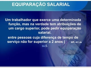 EQUIPARAÇÃO SALARIAL
Um trabalhador que exerce uma determinada
função, mas na verdade tem atribuições de
um cargo superior, pode pedir equiparação
salarial.
entre pessoas cuja diferença de tempo de
serviço não for superior a 2 anos ( art. 461 da
CLT).
 