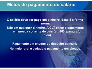 Meios de pagamento do salário
O salário deve ser pago em dinheiro. Essa é a forma
normal.
Não em qualquer dinheiro. A CLT exige o pagamento
em moeda corrente do país (art.463, parágrafo
único).
Pagamento em cheque ou deposito bancário
No meio rural e vedado o pagamento em cheque.
 