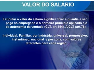 VALOR DO SALÁRIO
Estipular o valor do salário significa fixar a quantia a ser
paga ao empregado e o primeiro principio aplicado é o
da autonomia da vontade (CLT. art.444). A CLT (art.76) .
individual, Familiar, por indústria, universal, progressivo,
instantâneo, nacional e por zona, com valores
diferentes para cada região.
 