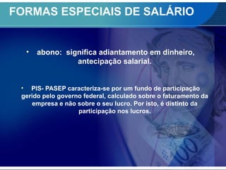 FORMAS ESPECIAIS DE SALÁRIO
• abono: significa adiantamento em dinheiro,
antecipação salarial.
• PIS- PASEP caracteriza-se por um fundo de participação
gerido pelo governo federal, calculado sobre o faturamento da
empresa e não sobre o seu lucro. Por isto, é distinto da
participação nos lucros.
 