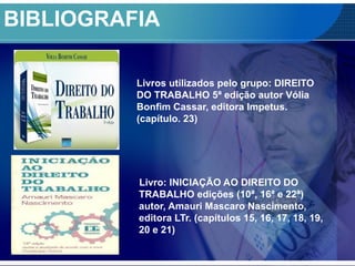 BIBLIOGRAFIA
Livro: INICIAÇÃO AO DIREITO DO
TRABALHO edições (10ª, 16ª e 22ª)
autor, Amauri Mascaro Nascimento,
editora LTr. (capítulos 15, 16, 17, 18, 19,
20 e 21)
Livros utilizados pelo grupo: DIREITO
DO TRABALHO 5ª edição autor Vólia
Bonfim Cassar, editora Impetus.
(capítulo. 23)
 