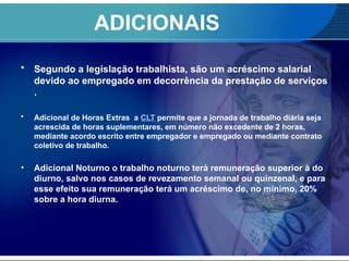 ADICIONAIS
• Segundo a legislação trabalhista, são um acréscimo salarial
devido ao empregado em decorrência da prestação de serviços
.
• Adicional de Horas Extras a CLT permite que a jornada de trabalho diária seja
acrescida de horas suplementares, em número não excedente de 2 horas,
mediante acordo escrito entre empregador e empregado ou mediante contrato
coletivo de trabalho.
• Adicional Noturno o trabalho noturno terá remuneração superior à do
diurno, salvo nos casos de revezamento semanal ou quinzenal, e para
esse efeito sua remuneração terá um acréscimo de, no mínimo, 20%
sobre a hora diurna.
 