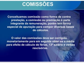 COMISSÕES
Conceituamos comissão como forma de contra
prestação, a comissão ou premiação é parte
integrante da remuneração, porém tem forma
especial de apuração para compor diversas bases
de cálculos.
O valor das comissões deve ser corrigido
monetariamente para em seguida obter-se a média
para efeito de cálculo de férias, 13º salário e verbas
rescisórias.
 