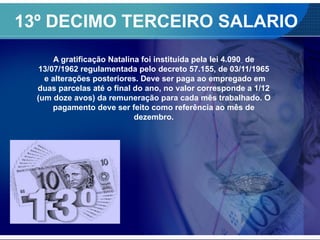 13º DECIMO TERCEIRO SALARIO
A gratificação Natalina foi instituída pela lei 4.090 de
13/07/1962 regulamentada pelo decreto 57.155, de 03/11/1965
e alterações posteriores. Deve ser paga ao empregado em
duas parcelas até o final do ano, no valor corresponde a 1/12
(um doze avos) da remuneração para cada mês trabalhado. O
pagamento deve ser feito como referência ao mês de
dezembro.
 