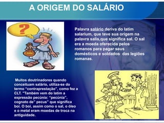 A ORIGEM DO SALÁRIO
Muitos doutrinadores quando
conceituam salário, utiliza-se do
termo “contraprestação”, como fez a
CLT. "Também vem do latim a
expressão pecúnia: “pecúnia”,
cognato de” pecus” que significa
boi. O boi, assim como o sal, o óleo
e o metal eram moedas de troca na
antiguidade.
Palavra salário deriva do latim
salarium, que teve sua origem na
palavra salis,que significa sal. O sal
era a moeda oferecida pelos
romanos para pagar seus
domésticos e soldados das legiões
romanas.
 