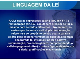 LINGUAGEM DA LEÍ
A CLT usa as expressões salário (art. 457 § 1.) e
remuneração (art.457, caput) sem precisar se faz o
mesmo com sentidos diferentes. No entanto, as
razões que levaram a está dupla denominação
referem-se ao propósito de não usar a palavra
salário para designar também as gorjetas,a solução
encontrada foi introduzir na lei a palavra
remuneração, ora como gênero, compreendendo o
salário (pagamento fixo) e outras figuras de natureza
salarial gratificações e adicionais.
 