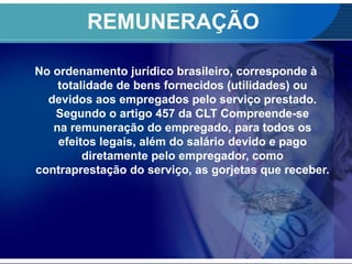 REMUNERAÇÃO
No ordenamento jurídico brasileiro, corresponde à
totalidade de bens fornecidos (utilidades) ou
devidos aos empregados pelo serviço prestado.
Segundo o artigo 457 da CLT Compreende-se
na remuneração do empregado, para todos os
efeitos legais, além do salário devido e pago
diretamente pelo empregador, como
contraprestação do serviço, as gorjetas que receber.
 