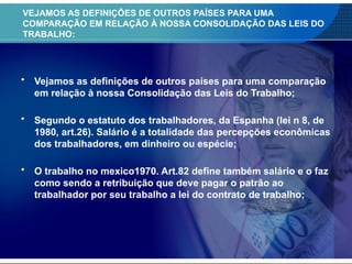 • Vejamos as definições de outros países para uma comparação
em relação à nossa Consolidação das Leis do Trabalho;
• Segundo o estatuto dos trabalhadores, da Espanha (lei n 8, de
1980, art.26). Salário é a totalidade das percepções econômicas
dos trabalhadores, em dinheiro ou espécie;
• O trabalho no mexico1970. Art.82 define também salário e o faz
como sendo a retribuição que deve pagar o patrão ao
trabalhador por seu trabalho a lei do contrato de trabalho;
VEJAMOS AS DEFINIÇÕES DE OUTROS PAÍSES PARA UMA
COMPARAÇÃO EM RELAÇÃO À NOSSA CONSOLIDAÇÃO DAS LEIS DO
TRABALHO:
 