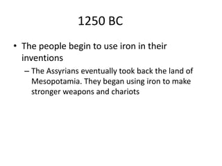1250 BC
• The people begin to use iron in their
inventions
– The Assyrians eventually took back the land of
Mesopotamia. They began using iron to make
stronger weapons and chariots
 