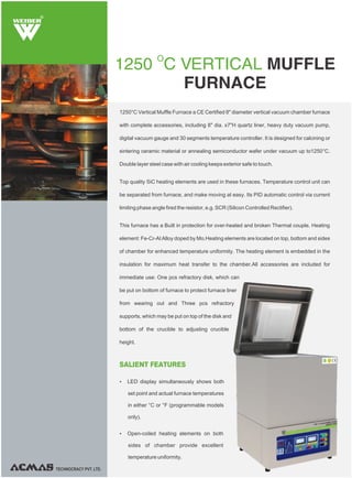 1250°C Vertical Muffle Furnace a CE Certified 8" diameter vertical vacuum chamber furnace
with complete accessories, including 8" dia. x7"H quartz liner, heavy duty vacuum pump,
digital vacuum gauge and 30 segments temperature controller. It is designed for calcining or
sintering ceramic material or annealing semiconductor wafer under vacuum up to1250°C.
Double layer steel case with air cooling keeps exterior safe to touch.
Top quality SiC heating elements are used in these furnaces. Temperature control unit can
be separated from furnace, and make moving at easy. Its PID automatic control via current
limiting phase angle fired the resistor, e.g. SCR (Silicon Controlled Rectifier).
This furnace has a Built in protection for over-heated and broken Thermal couple. Heating
element: Fe-Cr-Al Alloy doped by Mo.Heating elements are located on top, bottom and sides
of chamber for enhanced temperature uniformity. The heating element is embedded in the
insulation for maximum heat transfer to the chamber.All accessories are included for
immediate use: One pcs refractory disk, which can
be put on bottom of furnace to protect furnace liner
from wearing out and Three pcs refractory
supports, which may be put on top of the disk and
bottom of the crucible to adjusting crucible
height.
O
1250 C VERTICAL MUFFLE
FURNACE
R
SALIENT FEATURES
Ÿ LED display simultaneously shows both
set point and actual furnace temperatures
in either °C or °F (programmable models
only).
Ÿ Open-coiled heating elements on both
sides of chamber provide excellent
temperature uniformity.
TECHNOCRACY PVT. LTD.
 