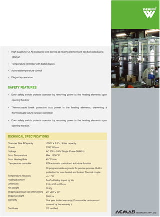 SAFETY FEATURES
Ÿ Door safety switch protects operator by removing power to the heating elements upon
opening the door
Ÿ Thermocouple break protection cuts power to the heating elements, preventing a
thermocouple failure runaway condition
Ÿ Door safety switch protects operator by removing power to the heating elements upon
opening the door.
Ÿ High quality Ni-Cr-Al resistance wire serves as heating element and can be heated up to
1200oC
Ÿ Temperature controller with digital display
Ÿ Accurate temperature control
Ÿ Elegant appearance.
TECHNOCRACY PVT. LTD.
Chamber Size &Capacity
Power
Voltage
Max. Temperature
Max. Heating Rate
Temperature controller
Temperature Accuracy
Heating Element
Dimension
Net Weight
Shipping package size after crating
Shipping weight
Warranty
Certificate
Ø9.5" x 8.6"H, 9 liter capacity
2200 W Max.
AC 208 ~ 240V Single Phase 50/60Hz
Max. 1250 °C
40 °C /min
PID automatic control and auto-tune function.
30 programmable segments for precise process. Built in
protection for over-heated and broken Thermal couple.
+/- 1 °C
Fe-Cr-Al Alloy doped by Mo
510 x 435 x 425mm
30 Kg
45" x28" x 35”
260 Lbs
One year limited warranty (Consumable parts are not
covered by the warranty )
CE certified
TECHNICAL SPECIFICATIONS
R
 