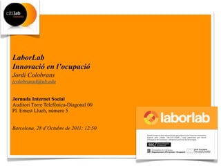 LaborLab
Innovació en l’ocupació
Jordi Colobrans
jcolobransd@ub.edu


Jornada Internet Social
Auditori Torre Telefónica-Diagonal 00
Pl. Ernest Lluch, número 5


Barcelona, 28 d’Octubre de 2011; 12:50
 