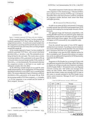 Full Paper
ACEEE Int. J. on Communications, Vol. 4, No. 1, July 2013
The gradual congestion window decrease afterwards prevents congestion. In this situation
= 0 because all flows
have a priority of zero and only TCP flow age is considered.
Thereafter flows with lower priorities would be considered
for congestion window decrease much sooner than those
with higher priorities.
III. INTEGRATION INTO PROTOCOL STACK
In order to use system ACNS in real network it’s necessary
to modify network layer (IPv4/IPv6) and transport layer (TCP)
protocols while keeping the existing header structure of these
protocols.
Our approach keeps full backward compatibility with
existing IPv4/IPv6 and TCP, even with ECN system. Backward
compatibility means that the end nodes will agree on using
system which both of them support. New ACNS commands
will appear as ECN commands for non-compatible nodes.

Figure 3. Randomly generated TCP flows with active feedback

In the example depicted in Figure 2 we have modeled 30
randomly generated TCP flows without feedback of our
congestion prevention c. As can be seen around sample time
20 a congestion is occurring and the network does not recover
for a long period of time until many flows are being dropped
around time sample 40.
In the example depicted in Figure 3 we have modeled 30
randomly generated TCP flows, with normal distributed
priorities (with
and
). The commands are now
being fed back to the end nodes. The results show a slowly
increasing tendency of the parameter as the queue fills up
to the point where at around sample number 30 the number of
flows with
rises dramatically. The command to decrease
the congestion window is fed back to our model and
subsequent samples show the effect.
In the following example (Figure 4) we used the same
model and parameters, but we changed the TCP flow priority
distribution uniformly to zero (DSCP zero is considered best
effort). The scenario depicted in Figure 4 illustrates a different
distribution of the parameter, as the queue fills up. With
the increasing number of TCP flows assigned
(samples
1 to 25) the congestion is not avoided and the number of
flows assigned increases.

A. Network layer
From the network layer point of view ACNS supports
multiprotocol environment. According to current standards
two version of IP protocol can be identified. The main design
part is focused on IPv4 due to its ongoing popularity.
As the design is the same for IPv6, separate section for
IPv6 is included as well. The goal of this section is to explain
how can be one additional bit required for ACNS functionality
acquired in the IPv6 header.
IPv4
Integration in IPv4 header lies in reusing ECN bits with
one additional unused bit from field Flags called CMI (Figure
5). Routers are willing to encode more important commands
into IPv4 header (Table 2 - NS stands for nonce sum flag) and
overwrite existing ones. TCP sender uses messages I2/I3
within one data window. When sending last packet from
specific data window, sender uses messages I4/I5 in order to
ask routers to encode command in the IPv4 header (saves
routers system resources). Messages I6 and I7 are created
only by routers.
TABLE II. ACNS
#
I1

ECN
0

0

0

ACNS not supported

0

0

0

1

0

1

0

1

I5

0

1

1

I6

1

1

1

I7

42

1

I4

© 2013 ACEEE
DOI: 01.IJCOM.4.1.1251

HEADER

Message

I3

=0

IPV4

CMI

I2

Figure 4. Randomly generated TCP flows (active feedback) -

MESSAGES ENCODED IN

1

1

0

ACNS in ECN mode
(set by end node),
ACNS message: command normal (left
by routers), NS = 0
ACNS in ECN mode
(set by end node),
ACNS message: command normal (left
by routers), NS = 1
ACNS supported (set by end node),
ACNS message: routers to set
command, NS = 0
ACNS supported (set by end node),
ACNS message: routers to set
command, NS = 1
ACNS message: command freeze (set
by routers)
ACNS message: command fallback (set
by routers)

 