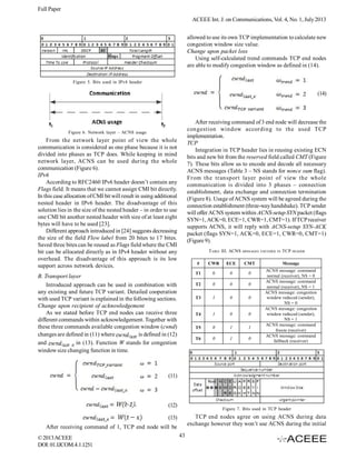Full Paper
ACEEE Int. J. on Communications, Vol. 4, No. 1, July 2013
allowed to use its own TCP implementation to calculate new
congestion window size value.
Change upon packet loss
Using self-calculated trend commands TCP end nodes
are able to modify congestion window as defined in (14).
Figure 5. Bits used in IPv4 header

(14)

After receiving command of 3 end node will decrease the
congestion window according to the used TCP
implementation.
TCP
Integration in TCP header lies in reusing existing ECN
bits and new bit from the reserved field called CMT (Figure
7). These bits allow us to encode and decode all necessary
ACNS messages (Table 3 – NS stands for nonce sum flag).
From the transport layer point of view the whole
communication is divided into 3 phases – connection
establishment, data exchange and connection termination
(Figure 8). Usage of ACNS system will be agreed during the
connection establishment (three-way handshake). TCP sender
will offer ACNS system within ACNS-setup SYN packet (flags
SYN=1, ACK=0, ECE=1, CWR=1, CMT=1). If TCP receiver
supports ACNS, it will reply with ACNS-setup SYN-ACK
packet (flags SYN=1, ACK=0, ECE=1, CWR=0, CMT=1)
(Figure 9).

Figure 6. Network layer – ACNS usage

From the network layer point of view the whole
communication is considered as one phase because it is not
divided into phases as TCP does. While keeping in mind
network layer, ACNS can be used during the whole
communication (Figure 6).
IPv6
According to RFC2460 IPv6 header doesn’t contain any
Flags field. It means that we cannot assign CMI bit directly.
In this case allocation of CMI bit will result in using additional
nested header in IPv6 header. The disadvantage of this
solution lies in the size of the nested header – in order to use
one CMI bit another nested header with size of at least eight
bytes will have to be used [23].
Different approach introduced in [24] suggests decreasing
the size of the field Flow label from 20 bites to 17 bites.
Saved three bites can be reused as Flags field where the CMI
bit can be allocated directly as in IPv4 header without any
overhead. The disadvantage of this approach is its low
support across network devices.

TABLE III. ACNS
#

CWR

ECE

MESSAGES ENCODED IN

CMT

T1

0

0

0

T2

0

0

0

T3

1

0

0

T4

1

0

0

T5

0

1

1

T6

B. Transport layer
Introduced approach can be used in combination with
any existing and future TCP variant. Detailed cooperation
with used TCP variant is explained in the following sections.
Change upon recipient of acknowledgement
As we stated before TCP end nodes can receive three
different commands within acknowledgement. Together with
these three commands available congestion window (cwnd)
changes are defined in (11) where
is defined in (12)
and
in (13). Function W stands for congestion
window size changing function in time.

0

1

0

TCP HEADER
Message

ACNS message: command
normal (receiver), NS = 0
ACNS message: command
normal (receiver), NS = 1
ACNS message: congestion
window reduced (sender),
NS = 0
ACNS message: congestion
window reduced (sender),
NS = 1
ACNS message: command
freeze (receiver)
ACNS message: command
fallback (receiver)

(11)

(12)

Figure 7. Bits used in TCP header

TCP end nodes agree on using ACNS during data
exchange however they won’t use ACNS during the initial

(13)
After receiving command of 1, TCP end node will be
© 2013 ACEEE
DOI: 01.IJCOM.4.1.1251

43

 