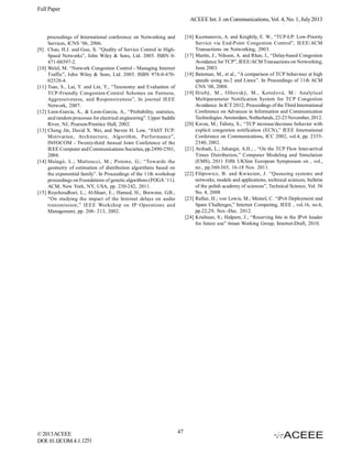 Full Paper
ACEEE Int. J. on Communications, Vol. 4, No. 1, July 2013
[16] Kuzmanovic, A. and Knightly, E. W., “TCP-LP: Low-Priority
Service via End-Point Congestion Control”, IEEE/ACM
Transactions on Networking, 2003.
[17] Martin, J., Nilsson, A. and Rhee, I., “Delay-based Congestion
Avoidance for TCP”, IEEE/ACM Transactions on Networking,
June 2003.
[18] Bateman, M., et al., “A comparison of TCP behaviour at high
speeds using ns-2 and Linux”. In Proceedings of 11th ACM
CNS ’08, 2008.
[19] Hrubý, M., Olšovský, M., Kotočová, M.: Analytical
Multiparameter Notification System for TCP Congestion
Avoidance. In ICT 2012, Proceedings of the Third International
Conference on Advances in Information and Communication
Technologies. Amsterdam, Netherlands, 22-23 November, 2012.
[20] Kwon, M.; Fahmy, S.; “TCP increase/decrease behavior with
explicit congestion notification (ECN),” IEEE International
Conference on Communications, ICC 2002, vol.4, pp. 23352340, 2002.
[21] Arshadi, L.; Jahangir, A.H.; , “On the TCP Flow Inter-arrival
Times Distribution,” Computer Modeling and Simulation
(EMS), 2011 Fifth UKSim European Symposium on , vol.,
no., pp.360-365, 16-18 Nov. 2011.
[22] Filipowicz, B. and Kwiecien, J. “Queueing systems and
networks, models and applications, technical sciences, bulletin
of the polish academy of sciences”, Technical Science, Vol. 56
No. 4, 2008
[23] Rafiee, H.; von Lowis, M.; Meinel, C. “IPv6 Deployment and
Spam Challenges,” Internet Computing, IEEE , vol.16, no.6,
pp.22,29, Nov.-Dec. 2012.
[24] Krishnan, S.; Halpern, J.; “Reserving bits in the IPv6 header
for future use” 6man Working Group, Internet-Draft, 2010.

proceedings of International conference on Networking and
Services, ICNS ’06, 2006.
[9] Chao, H.J. and Guo, X. “Quality of Service Control in HighSpeed Networks”, John Wiley & Sons, Ltd. 2005. ISBN 0471-00397-2.
[10] Welzl, M. “Network Congestion Control - Managing Internet
Traffic”, John Wiley & Sons, Ltd. 2005. ISBN 978-0-47002528-4.
[11] Tsao, S., Lai, Y. and Lin, Y., “Taxonomy and Evaluation of
TCP-Friendly Congestion-Control Schemes on Fairness,
Aggressiveness, and Responsiveness”, In journal IEEE
Network, 2007.
[12] Leon-Garcia, A., & Leon-Garcia, A., “Probability, statistics,
and random processes for electrical engineering”. Upper Saddle
River, NJ, Pearson/Prentice Hall, 2002.
[13] Cheng Jin, David X. Wei, and Steven H. Low, “FAST TCP:
Motivation, Architecture, Algorithm, Performance”,
INFOCOM - Twenty-third Annual Joint Conference of the
IEEE Computer and Communications Societies, pp.2490-2501,
2004.
[14] Malagò, L.; Matteucci, M.; Pistone, G.; “Towards the
geometry of estimation of distribution algorithms based on
the exponential family”. In Proceedings of the 11th workshop
proceedings on Foundations of genetic algorithms (FOGA ’11).
ACM, New York, NY, USA, pp. 230-242, 2011.
[15] Roychoudhuri, L.; Al-Shaer, E.; Hamed, H.; Brewster, G.B.;
“On studying the impact of the Internet delays on audio
transmission,” IEEE Workshop on IP Operations and
Management, pp. 208- 213, 2002.

© 2013 ACEEE
DOI: 01.IJCOM.4.1.1251

47

 
