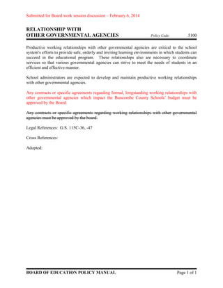 Submitted for Board work session discussion – February 6, 2014

RELATIONSHIP WITH
OTHER GOVERNMENTAL AGENCIES

Policy Code:

5100

Productive working relationships with other governmental agencies are critical to the school
system's efforts to provide safe, orderly and inviting learning environments in which students can
succeed in the educational program. These relationships also are necessary to coordinate
services so that various governmental agencies can strive to meet the needs of students in an
efficient and effective manner.
School administrators are expected to develop and maintain productive working relationships
with other governmental agencies.
Any contracts or specific agreements regarding formal, longstanding working relationships with
other governmental agencies which impact the Buncombe County Schools’ budget must be
approved by the Board.
Any contracts or specific agreements regarding working relationships with other governmental
agencies must be approved by the board.
Legal References: G.S. 115C-36, -47
Cross References:
Adopted:

BOARD OF EDUCATION POLICY MANUAL

Page 1 of 1

 